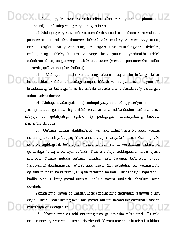 11.   Nutqli   (yoki   tovushli)   nafas   olish     (fonatsion,   yunon.   ―phono     –‖
―tovush ) – nafasning nutq jarayonidagi olinishi 	
‖
12. Muloqot jarayonida axborot almashish vositalari  –  shaxslararo muloqot
jarayonida   axborot   almashinuvini   ta’minlovchi   moddiy   va   nomoddiy   narsa,
omillar   (og‘zaki   va   yozma   nutq,   paralingvistik   va   ekstralingvistik   tizimlar,
muloqotning   tashkiliy   ko‘lami   va   vaqti,   ko‘z   qarashlar   yordamida   tashkil
etiladigan aloqa, belgilarning optik-kinetik tizimi  (mimika, pantomimika, jestlar
–  gavda, qo‘l va oyoq harakatlari)) 
13.     Muloqot     –     1)   kishilarning   o‘zaro   aloqasi,   bir-birlariga   ta’sir
ko‘rsatishlari   kishilar   o‘rtasidagi   aloqani   tiklash   va   rivojlantirish   jarayoni;   2)
kishilarning   bir-birlariga   ta’sir   ko‘rsatishi   asosida   ular   o‘rtasida   ro‘y   beradigan
axborot almashinuvi 
14.  Muloqot madaniyati  –  1) muloqot jarayonini axloqiy me’yorlar, 
ijtimoiy   talablarga   muvofiq   tashkil   etish   asosida   suhbatdoshni   tushuna   olish
ehtiyoji   va   qobiliyatiga   egalik;   2)   pedagogik   madaniyatning   tarkibiy
elementlaridan biri 
15.   Og‘zaki   nutqni   shakllantirish   va   takomillashtirish   ko‘proq,   yozma
nutqning takomiliga bog‘liq. Yozma nutq yuqori darajada bo‘lmas ekan, og‘zaki
nutq   ko‘ngildagidek   bo‘lmaydi.   Yozma   nutqda   esa   til   vositalarini   tanlash   va
qo‘llashga   to‘liq   imkoniyat   bo‘ladi.   Yozma   nutqni   xohlagancha   tahrir   qilish
mumkin.   Yozma   nutqda   og‘zaki   nutqdagi   kabi   hayajon   bo‘lmaydi.   Notiq
(tarbiyachi)   shoshilmasdan,   o‘ylab   nutq   tuzadi.   Shu   sababdan   ham   yozma   nutq
og‘zaki nutqdan ko‘ra ravon, aniq va izchilroq bo‘ladi. Har qanday nutqni xoh u
badiiy,   xoh   u   ilmiy   yoxud   rasmiy     bo‘lsin   yozma   ravishda   ifodalash   insho
deyiladi. 
Yozma nutqi ravon bo‘lmagan notiq (xodim)ning faoliyatini tasavvur qilish
qiyin. Taniqli notiqlarning hech biri yozma nutqini takomillashtirmasdan yuqori
martabaga erishmaganlar. 
16.     Yozma   nutq   og‘zaki   nutqning   rivojiga   bevosita   ta’sir   etadi.   Og‘zaki
nutq, asosan, yozma nutq asosida rivojlanadi. Yozma mashqlar bamisoli tafakkur
28 