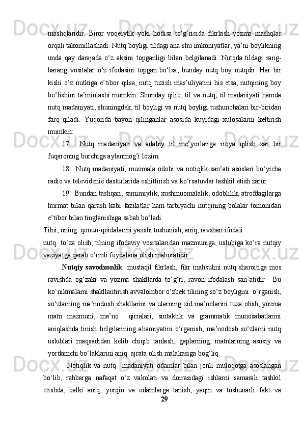 mashqlaridir.   Biror   voqeiylik   yoki   hodisa   to‘g‘risida   fikrlash   yozma   mashqlar
orqali takomillashadi. Nutq boyligi tildagi ana shu imkoniyatlar, ya’ni boylikning
unda   qay   darajada   o‘z   aksini   topganligi   bilan   belgilanadi.   Nutqda   tildagi   rang-
barang   vositalar   o‘z   ifodasini   topgan   bo‘lsa,   bunday   nutq   boy   nutqdir.   Har   bir
kishi   o‘z   nutkiga  e’tibor   qilsa,   nutq  tuzish   mas’uliyatini   his   etsa,   nutqining  boy
bo‘lishini  ta’minlashi  mumkin. Shunday qilib, til  va nutq, til  madaniyati  hamda
nutq madaniyati, shuningdek, til boyligi va nutq boyligi tushunchalari bir-biridan
farq   qiladi.   Yuqorida   bayon   qilinganlar   asosida   kuyidagi   xulosalarni   keltirish
mumkin:
17.     Nutq   madaniyati   va   adabiy   til   me’yorlariga   rioya   qilish   xar   bir
fuqaroning burchiga aylanmog‘i lozim.
18.    Nutq madaniyati,  muomala  odobi   va  notiqlik  san’ati   asoslari   bo‘yicha
radio va televidenie dasturlarida eshittirish va ko‘rsatuvlar tashkil etish zarur. 
19.  Bundan tashqari, samimiylik, xushmuomalalik, odoblilik, atrofdagilarga
hurmat   bilan   qarash   kabi   fazilatlar   ham   tarbiyachi   nutqining   bolalar   tomonidan
e’tibor bilan tinglanishiga sabab bo‘ladi.
Tilni, uning  qonun-qoidalarini yaxshi tushunish, aniq, ravshan ifodali 
nutq   to‘za olish, tilning ifodaviy vositalaridan mazmuniga, uslubiga ko‘ra nutqiy
vaziyatga qarab o‘rinli foydalana olish mahoratidir.
Nutqiy  savodxonlik     mustaqil   fikrlash,  fikr  mahsulini  nutq  sharoitiga mos
ravishda   og‘zaki   va   yozma   shakllarda   to‘g‘ri,   ravon   ifodalash   san’atidir.     Bu
ko‘nikmalarni shakllantirish avvalombor o‘zbek tilining so‘z boyligini  o‘rganish,
so‘zlarning ma’nodosh shakllarini va ularning zid ma’nolarini tuza olish, yozma
matn   mazmuni,   ma’no     qirralari,   sintaktik   va   grammatik   munosabatlarini
aniqlashda   tinish   belgilarining   ahamiyatini   o‘rganish,   ma’nodosh   so‘zlarni   nutq
uslublari   maqsadidan   kelib   chiqib   tanlash,   gaplarning,   matnlarning   asosiy   va
yordamchi bo‘laklarini aniq  ajrata olish malakasiga bog‘liq.
                Notiqlik   va   nutq     madaniyati   odamlar   bilan   jonli   muloqotga   asoslangan
bo‘lib,   rahbarga   nafaqat   o‘z   vakolati   va   doirasidagi   ishlarni   samarali   tashkil
etishda,   balki   aniq,   yorqin   va   odamlarga   tanish,   yaqin   va   tushunarli   fakt   va
29 