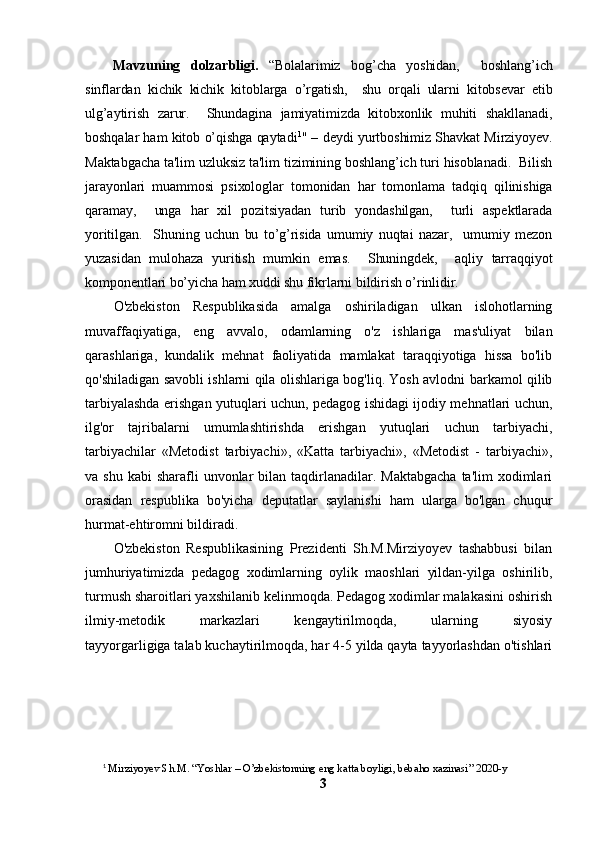 Mavzuning   dolzarbligi.   “Bolalarimiz   bog’cha   yoshidan,     boshlang’ich
sinflardan   kichik   kichik   kitoblarga   o’rgatish,     shu   orqali   ularni   kitobsevar   etib
ulg’aytirish   zarur.     Shundagina   jamiyatimizda   kitobxonlik   muhiti   shakllanadi,
boshqalar ham kitob o’qishga qaytadi 1
" – deydi yurtboshimiz Shavkat Mirziyoyev.
Maktabgacha ta'lim uzluksiz ta'lim tizimining boshlang’ich turi hisoblanadi.  Bilish
jarayonlari   muammosi   psixologlar   tomonidan   har   tomonlama   tadqiq   qilinishiga
qaramay,     unga   har   xil   pozitsiyadan   turib   yondashilgan,     turli   aspektlarada
yoritilgan.     Shuning   uchun   bu   to’g’risida   umumiy   nuqtai   nazar,     umumiy   mezon
yuzasidan   mulohaza   yuritish   mumkin   emas.     Shuningdek,     aqliy   tarraqqiyot
komponentlari bo’yicha ham xuddi shu fikrlarni bildirish o’rinlidir. 
O'zbekiston   Respublikasida   amalga   oshiriladigan   ulkan   islohotlarning
muvaffaqiyatiga,   eng   avvalo,   odamlarning   o'z   ishlariga   mas'uliyat   bilan
qarashlariga,   kundalik   mehnat   faoliyatida   mamlakat   taraqqiyotiga   hissa   bo'lib
qo'shiladigan savobli ishlarni qila olishlariga bog'liq. Yosh avlodni barkamol qilib
tarbiyalashda erishgan yutuqlari uchun, pedagog ishidagi ijodiy mehnatlari uchun,
ilg'or   tajribalarni   umumlashtirishda   erishgan   yutuqlari   uchun   tarbiyachi,
tarbiyachilar   «Metodist   tarbiyachi»,   «Katta   tarbiyachi»,   «Metodist   -   tarbiyachi»,
va shu  kabi  sharafli  unvonlar   bilan  taqdirlanadilar.  Maktabgacha   ta'lim  xodimlari
orasidan   respublika   bo'yicha   deputatlar   saylanishi   ham   ularga   bo'lgan   chuqur
hurmat-ehtiromni bildiradi. 
O'zbekiston   Respublikasining   Prezidenti   Sh.M.Mirziyoyev   tashabbusi   bilan
jumhuriyatimizda   pedagog   xodimlarning   oylik   maoshlari   yildan-yilga   oshirilib,
turmush sharoitlari yaxshilanib kelinmoqda. Pedagog xodimlar malakasini oshirish
ilmiy-metodik   markazlari   kengaytirilmoqda,   ularning   siyosiy
tayyorgarligiga talab kuchaytirilmoqda, har 4-5 yilda qayta tayyorlashdan o'tishlari
1
  Mirziyoyev Sh.M. “ Yoshlar – O’zbekistonning eng katta boyligi, bebaho xazinasi” 2020-y
3 