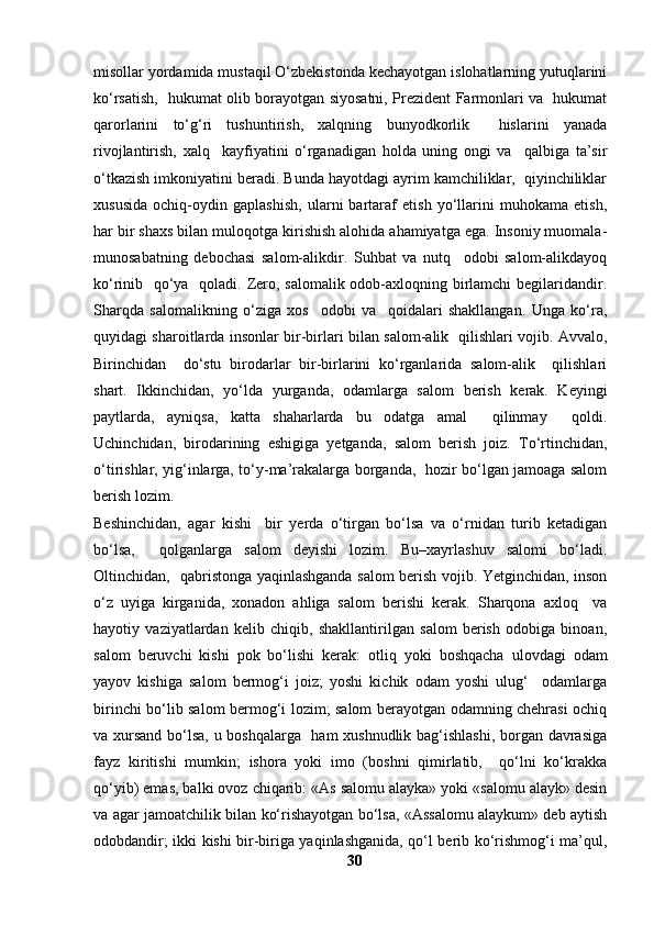 misollar yordamida mustaqil O‘zbekistonda kechayotgan islohatlarning yutuqlarini
ko‘rsatish,   hukumat olib borayotgan siyosatni, Prezident Farmonlari va   hukumat
qarorlarini   to‘g‘ri   tushuntirish,   xalqning   bunyodkorlik     hislarini   yanada
rivojlantirish,   xalq     kayfiyatini   o‘rganadigan   holda   uning   ongi   va     qalbiga   ta’sir
o‘tkazish imkoniyatini beradi. Bunda hayotdagi ayrim kamchiliklar,  qiyinchiliklar
xususida   ochiq-oydin   gaplashish,   ularni   bartaraf   etish   yo‘llarini   muhokama   etish,
har bir shaxs bilan muloqotga kirishish alohida ahamiyatga ega. Insoniy muomala-
munosabatning   debochasi   salom-alikdir.   Suhbat   va   nutq     odobi   salom-alikdayoq
ko‘rinib   qo‘ya   qoladi. Zero, salomalik odob-axloqning birlamchi  begilaridandir.
Sharqda   salomalikning   o‘ziga   xos     odobi   va     qoidalari   shakllangan.   Unga   ko‘ra,
quyidagi sharoitlarda insonlar bir-birlari bilan salom-alik   qilishlari vojib. Avvalo,
Birinchidan     do‘stu   birodarlar   bir-birlarini   ko‘rganlarida   salom-alik     qilishlari
shart.   Ikkinchidan,   yo‘lda   yurganda,   odamlarga   salom   berish   kerak.   Keyingi
paytlarda,   ayniqsa,   katta   shaharlarda   bu   odatga   amal     qilinmay     qoldi.
Uchinchidan,   birodarining   eshigiga   yetganda,   salom   berish   joiz.   To‘rtinchidan,
o‘tirishlar, yig‘inlarga, to‘y-ma’rakalarga borganda,   hozir bo‘lgan jamoaga salom
berish lozim. 
Beshinchidan,   agar   kishi     bir   yerda   o‘tirgan   bo‘lsa   va   o‘rnidan   turib   ketadigan
bo‘lsa,     qolganlarga   salom   deyishi   lozim.   Bu–xayrlashuv   salomi   bo‘ladi.
Oltinchidan,   qabristonga yaqinlashganda salom berish vojib. Yetginchidan, inson
o‘z   uyiga   kirganida,   xonadon   ahliga   salom   berishi   kerak.   Sharqona   axloq     va
hayotiy   vaziyatlardan   kelib   chiqib,   shakllantirilgan   salom   berish   odobiga   binoan,
salom   beruvchi   kishi   pok   bo‘lishi   kerak:   otliq   yoki   boshqacha   ulovdagi   odam
yayov   kishiga   salom   bermog‘i   joiz;   yoshi   kichik   odam   yoshi   ulug‘     odamlarga
birinchi bo‘lib salom bermog‘i lozim; salom berayotgan odamning chehrasi ochiq
va xursand bo‘lsa, u boshqalarga   ham xushnudlik bag‘ishlashi, borgan davrasiga
fayz   kiritishi   mumkin;   ishora   yoki   imo   (boshni   qimirlatib,     qo‘lni   ko‘krakka
qo‘yib) emas, balki ovoz chiqarib: «As salomu alayka» yoki «salomu alayk» desin
va agar jamoatchilik bilan ko‘rishayotgan bo‘lsa, «Assalomu alaykum» deb aytish
odobdandir; ikki kishi bir-biriga yaqinlashganida, qo‘l berib ko‘rishmog‘i ma’qul,
30 