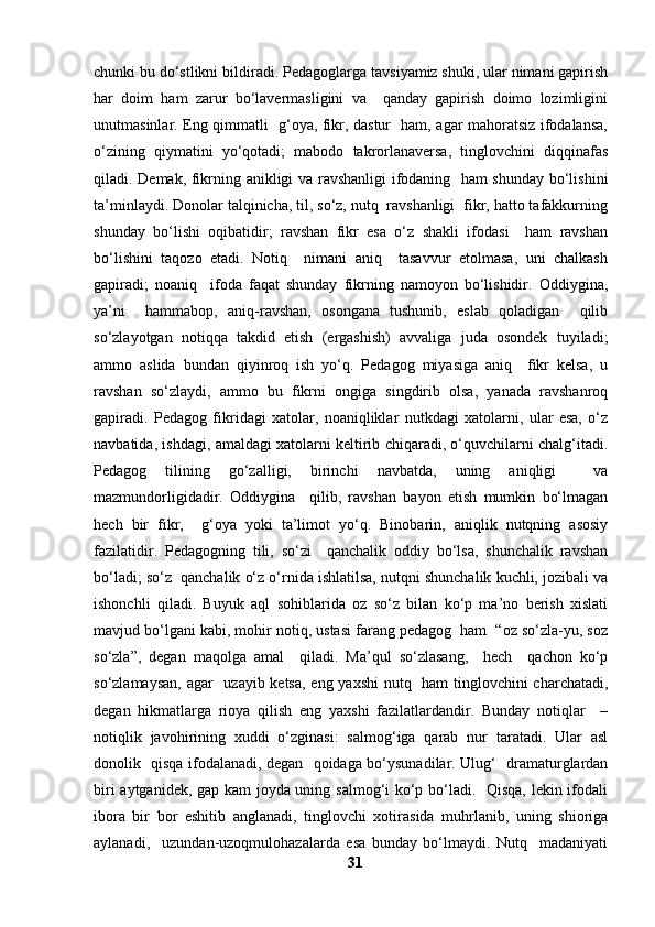 chunki bu do‘stlikni bildiradi.   Pedagoglarga tavsiyamiz shuki, ular nimani gapirish
har   doim   ham   zarur   bo‘lavermasligini   va     qanday   gapirish   doimo   lozimligini
unutmasinlar. Eng qimmatli   g‘oya, fikr, dastur   ham, agar mahoratsiz ifodalansa,
o‘zining   qiymatini   yo‘qotadi;   mabodo   takrorlanaversa,   tinglovchini   diqqinafas
qiladi. Demak, fikrning anikligi va ravshanligi ifodaning   ham shunday bo‘lishini
ta’minlaydi. Donolar talqinicha, til, so‘z, nutq  ravshanligi  fikr, hatto tafakkurning
shunday   bo‘lishi   oqibatidir;   ravshan   fikr   esa   o‘z   shakli   ifodasi     ham   ravshan
bo‘lishini   taqozo   etadi.   Notiq     nimani   aniq     tasavvur   etolmasa,   uni   chalkash
gapiradi;   noaniq     ifoda   faqat   shunday   fikrning   namoyon   bo‘lishidir.   Oddiygina,
ya’ni     hammabop,   aniq-ravshan,   osongana   tushunib,   eslab   qoladigan     qilib
so‘zlayotgan   notiqqa   takdid   etish   (ergashish)   avvaliga   juda   osondek   tuyiladi;
ammo   aslida   bundan   qiyinroq   ish   yo‘q.   Pedagog   miyasiga   aniq     fikr   kelsa,   u
ravshan   so‘zlaydi,   ammo   bu   fikrni   ongiga   singdirib   olsa,   yanada   ravshanroq
gapiradi.   Pedagog   fikridagi   xatolar,   noaniqliklar   nutkdagi   xatolarni,   ular   esa,   o‘z
navbatida, ishdagi, amaldagi xatolarni keltirib chiqaradi, o‘quvchilarni chalg‘itadi.
Pedagog   tilining   go‘zalligi,   birinchi   navbatda,   uning   aniqligi     va
mazmundorligidadir.   Oddiygina     qilib,   ravshan   bayon   etish   mumkin   bo‘lmagan
hech   bir   fikr,     g‘oya   yoki   ta’limot   yo‘q.   Binobarin,   aniqlik   nutqning   asosiy
fazilatidir.   Pedagogning   tili,   so‘zi     qanchalik   oddiy   bo‘lsa,   shunchalik   ravshan
bo‘ladi; so‘z  qanchalik o‘z o‘rnida ishlatilsa, nutqni shunchalik kuchli, jozibali va
ishonchli   qiladi.   Buyuk   aql   sohiblarida   oz   so‘z   bilan   ko‘p   ma’no   berish   xislati
mavjud bo‘lgani kabi, mohir notiq, ustasi farang pedagog  ham  “oz so‘zla-yu, soz
so‘zla”,   degan   maqolga   amal     qiladi.   Ma’qul   so‘zlasang,     hech     qachon   ko‘p
so‘zlamaysan, agar   uzayib ketsa, eng yaxshi  nutq   ham  tinglovchini  charchatadi,
degan   hikmatlarga   rioya   qilish   eng   yaxshi   fazilatlardandir.   Bunday   notiqlar     –
notiqlik   javohirining   xuddi   o‘zginasi:   salmog‘iga   qarab   nur   taratadi.   Ular   asl
donolik   qisqa ifodalanadi, degan   qoidaga bo‘ysunadilar. Ulug‘   dramaturglardan
biri aytganidek, gap kam joyda uning salmog‘i ko‘p bo‘ladi.   Qisqa, lekin ifodali
ibora   bir   bor   eshitib   anglanadi,   tinglovchi   xotirasida   muhrlanib,   uning   shioriga
aylanadi,     uzundan-uzoqmulohazalarda   esa   bunday   bo‘lmaydi.   Nutq     madaniyati
31 