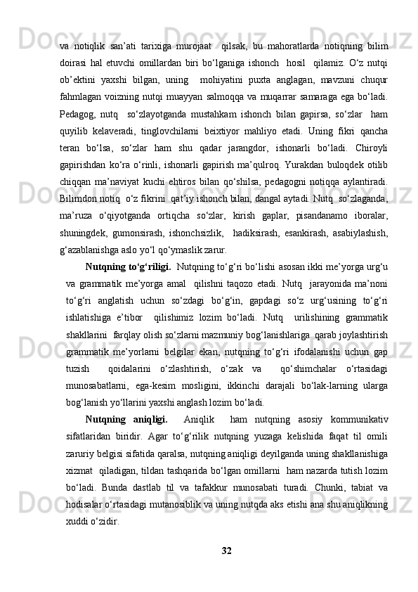 va   notiqlik   san’ati   tarixiga   murojaat     qilsak,   bu   mahoratlarda   notiqning   bilim
doirasi   hal   etuvchi   omillardan   biri   bo‘lganiga   ishonch     hosil     qilamiz.   O‘z   nutqi
ob’ektini   yaxshi   bilgan,   uning     mohiyatini   puxta   anglagan,   mavzuni   chuqur
fahmlagan   voizning   nutqi   muayyan   salmoqqa   va   muqarrar   samaraga   ega   bo‘ladi.
Pedagog,   nutq     so‘zlayotganda   mustahkam   ishonch   bilan   gapirsa,   so‘zlar     ham
quyilib   kelaveradi,   tinglovchilarni   beixtiyor   mahliyo   etadi.   Uning   fikri   qancha
teran   bo‘lsa,   so‘zlar   ham   shu   qadar   jarangdor,   ishonarli   bo‘ladi.   Chiroyli
gapirishdan   ko‘ra   o‘rinli,   ishonarli   gapirish   ma’qulroq.   Yurakdan   buloqdek   otilib
chiqqan   ma’naviyat   kuchi   ehtiros   bilan   qo‘shilsa,   pedagogni   notiqqa   aylantiradi.
Bilimdon notiq  o‘z fikrini  qat’iy ishonch bilan, dangal aytadi. Nutq  so‘zlaganda,
ma’ruza   o‘qiyotganda   ortiqcha   so‘zlar,   kirish   gaplar,   pisandanamo   iboralar,
shuningdek,   gumonsirash,   ishonchsizlik,     hadiksirash,   esankirash,   asabiylashish,
g‘azablanishga aslo yo‘l qo‘ymaslik zarur.
Nutqning to‘g‘riligi.    Nutqning to‘g‘ri bo‘lishi asosan ikki me’yorga urg‘u
va   grammatik   me’yorga   amal     qilishni   taqozo   etadi.   Nutq     jarayonida   ma’noni
to‘g‘ri   anglatish   uchun   so‘zdagi   bo‘g‘in,   gapdagi   so‘z   urg‘usining   to‘g‘ri
ishlatishiga   e’tibor     qilishimiz   lozim   bo‘ladi.   Nutq     urilishining   grammatik
shakllarini  farqlay olish so‘zlarni mazmuniy bog‘lanishlariga  qarab joylashtirish
grammatik   me’yorlarni   belgilar   ekan,   nutqning   to‘g‘ri   ifodalanishi   uchun   gap
tuzish     qoidalarini   o‘zlashtirish,   o‘zak   va     qo‘shimchalar   o‘rtasidagi
munosabatlarni,   ega-kesim   mosligini,   ikkinchi   darajali   bo‘lak-larning   ularga
bog‘lanish yo‘llarini yaxshi anglash lozim bo‘ladi.
Nutqning   aniqligi.     Aniqlik     ham   nutqning   asosiy   kommunikativ
sifatlaridan   biridir.   Agar   to‘g‘rilik   nutqning   yuzaga   kelishida   faqat   til   omili
zaruriy belgisi sifatida qaralsa, nutqning aniqligi deyilganda uning shakllanishiga
xizmat   qiladigan, tildan tashqarida bo‘lgan omillarni   ham nazarda tutish lozim
bo‘ladi.   Bunda   dastlab   til   va   tafakkur   munosabati   turadi.   Chunki,   tabiat   va
hodisalar o‘rtasidagi mutanosiblik va uning nutqda aks etishi ana shu aniqlikning
xuddi o‘zidir.
32 