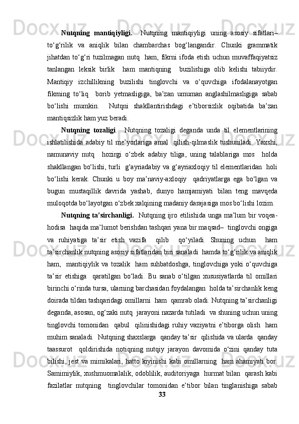 Nutqning   mantiqiyligi.     Nutqning   mantiqiyligi   uning   asosiy   sifatlari–
to‘g‘rilik   va   aniqlik   bilan   chambarchas   bog‘langandir.   Chunki   grammatik
jihatdan   to‘g‘ri   tuzilmagan   nutq     ham,   fikrni   ifoda   etish   uchun   muvaffaqiyatsiz
tanlangan   leksik   birlik     ham   mantiqning     buzilishiga   olib   kelishi   tabiiydir.
Mantiqiy   izchillikning   buzilishi   tinglovchi   va   o‘quvchiga   ifodalanayotgan
fikrning   to‘liq     borib   yetmasligiga,   ba’zan   umuman   anglashilmasligiga   sabab
bo‘lishi   mumkin.     Nutqni   shakllantirishdagi   e’tiborsizlik   oqibatida   ba’zan
mantiqsizlik ham yuz beradi. 
Nutqning   tozaligi .     Nutqning   tozaligi   deganda   unda   til   elementlarining
ishlatilishida   adabiy   til   me’yorlariga   amal     qilish-qilmaslik   tushuniladi.   Yaxshi,
namunaviy   nutq     hozirgi   o‘zbek   adabiy   tiliga,   uning   talablariga   mos     holda
shakllangan bo‘lishi, turli   g‘ayriadabiy va g‘ayriaxloqiy til elementlaridan   holi
bo‘lishi   kerak.   Chunki   u   boy   ma’naviy-axloqiy     qadriyatlarga   ega   bo‘lgan   va
bugun   mustaqillik   davrida   yashab,   dunyo   hamjamiyati   bilan   teng   mavqeda
muloqotda bo‘layotgan o‘zbek xalqining madaniy darajasiga mos bo‘lishi lozim. 
Nutqning ta’sirchanligi.    Nutqning ijro etilishida unga ma’lum bir voqea-
hodisa  haqida ma’lumot berishdan tashqari yana bir maqsad–  tinglovchi ongiga
va   ruhiyatiga   ta’sir   etish   vazifa     qilib     qo‘yiladi.   Shuning   uchun     ham
ta’sirchanlik nutqning asosiy sifatlaridan biri sanaladi  hamda to‘g‘rilik va aniqlik
ham,     mantiqiylik   va   tozalik     ham   suhbatdoshga,   tinglovchiga   yoki   o‘quvchiga
ta’sir   etishiga     qaratilgan   bo‘ladi.   Bu   sanab   o‘tilgan   xususiyatlarda   til   omillari
birinchi o‘rinda tursa, ularning barchasidan foydalangan  holda ta’sirchanlik keng
doirada tildan tashqaridagi omillarni  ham  qamrab oladi. Nutqning ta’sirchanligi
deganda, asosan, og‘zaki nutq  jarayoni nazarda tutiladi  va shuning uchun uning
tinglovchi   tomonidan     qabul     qilinishidagi   ruhiy   vaziyatni   e’tiborga   olish     ham
muhim sanaladi.  Nutqning shaxslarga  qanday ta’sir  qilishida va ularda  qanday
taassurot     qoldirishida   notiqning   nutqiy   jarayon   davomida   o‘zini   qanday   tuta
bilishi, jest  va  mimikalari, hatto  kiyinishi  kabi   omillarning   ham   ahamiyati  bor.
Samimiylik, xushmuomalalik, odoblilik, auditoriyaga   hurmat bilan   qarash kabi
fazilatlar   nutqning     tinglovchilar   tomonidan   e’tibor   bilan   tinglanishiga   sabab
33 