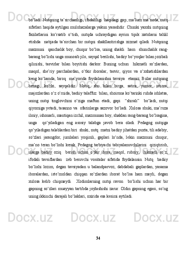 bo‘ladi. Nutqning ta’sirchanligi, ifodaliligi  haqidagi gap, ma’lum ma’noda, nutq
sifatlari haqida aytilgan mulohazalarga yakun yasashdir. Chunki yaxshi nutqning
fazilatlarini   ko‘rsatib   o‘tish,   nutqda   uchraydigan   ayrim   tipik   xatolarni   tahlil
etishda     natijada   ta’sirchan   bir   nutqni   shakllantirishga   xizmat   qiladi.   Nutqning
mazmuni     qanchalik   boy,   chuqur   bo‘lsa,   uning   shakli     ham     shunchalik   rang-
barang bo‘lishi unga munosib jilo, sayqal berilishi, badiiy bo‘yoqlar bilan jozibali
qilinishi,   tasvirlar   bilan   boyitishi   darkor.   Buning   uchun     hikmatli   so‘zlardan,
maqol,   she’riy   parchalardan,   o‘tkir   iboralar,   tasvir,   qiyos   va   o‘xshatishlardan
keng  ko‘lamda,   biroq     me’yorida   foydalanishni   tavsiya     etamiz.   Bular   nutqning
bezagi,   ko‘rki,   sayqalidir.   Notiq,   shu   bilan   birga,   satira,   yumor,   istiora,
majozlardan o‘z o‘rnida, badiiy talaffuz  bilan, shoirona ko‘tarinki ruhda ishlatsa,
uning   nutqi   tinglovchini   o‘ziga   maftun   etadi,   gapi     “shirali”     bo‘ladi,   nutqi
qiyomiga yetadi, tasanno va   ofarinlarga sazovor bo‘ladi. Xulosa shuki, ma’ruza
ilmiy, ishonarli, mantiqan izchil, mazmunan boy, shaklan rang-barang bo‘lsagina,
unga     qo‘yiladigan   eng   asosiy   talabga   javob   bera   oladi.   Pedagog   nutqiga
qo‘yiladigan talablardan biri  shuki, nutq  matni badiiy jihatdan puxta, tili adabiy,
so‘zlari   jarangdor,   jumlalari   yoqimli,   gaplari   lo‘nda,   lekin   mazmuni   chuqur,
ma’no   teran   bo‘lishi   kerak.   Pedagog   tarbiyachi   tabiyalanuvchilarini     qiziqtirish,
ularga   badiiy   oziq     berish   uchun   o‘tkir   ibora,   maqol,   ruboiy,     hikmatli   so‘z,
ifodali   tavsiflardan     zeb   beruvchi   vositalar   sifatida   foydalansin.   Nutq     badiiy
bo‘lishi   lozim,   degan   tavsiyadan   u   balandparvoz,   dabdabali   gaplardan,   yasama
iboralardan,   iste’moldan   chiqqan   so‘zlardan   iborat   bo‘lsa   ham   mayli,   degan
xulosa   kelib   chiqmaydi.     Xodimlarning   nutqi   ravon     bo‘lishi   uchun   har   bir
gapning so‘zlari  muayyan tartibda  joylashishi  zarur. Oldin gapning egasi,  so‘ng
uning ikkinchi darajali bo‘laklari, oxirida esa kesimi aytiladi. 
                                      
34 