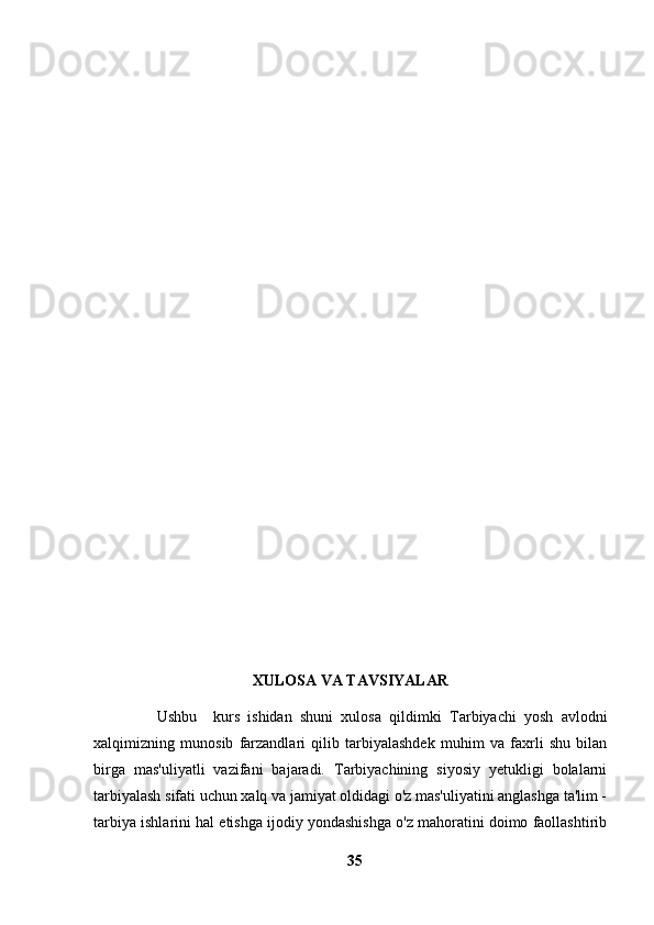 XULOSA VA TAVSIYALAR
                Ushbu     kurs   ishidan   shuni   xulosa   qildimki   Tarbiyachi   yosh   avlodni
xalqimizning   munosib   farzandlari   qilib   tarbiyalashdek   muhim   va   faxrli   shu   bilan
birga   mas'uliyatli   vazifani   bajaradi.   Tarbiyachining   siyosiy   yetukligi   bolalarni
tarbiyalash sifati uchun xalq va jamiyat oldidagi o'z mas'uliyatini anglashga ta'lim -
tarbiya ishlarini hal etishga ijodiy yondashishga o'z mahoratini doimo faollashtirib
35 