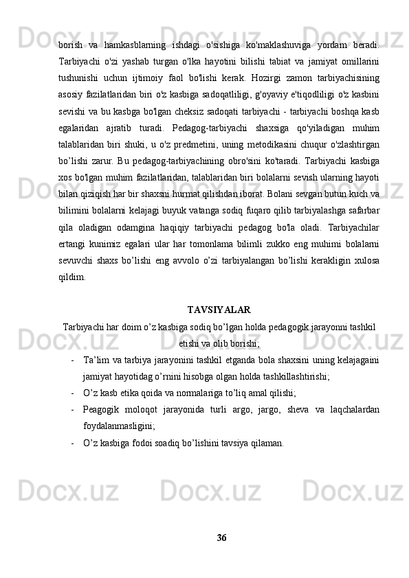 borish   va   hamkasblarning   ishdagi   o'sishiga   ko'maklashuviga   yordam   beradi.
Tarbiyachi   o'zi   yashab   turgan   o'lka   hayotini   bilishi   tabiat   va   jamiyat   omillarini
tushunishi   uchun   ijtimoiy   faol   bo'lishi   kerak.   Hozirgi   zamon   tarbiyachisining
asosiy fazilatlaridan biri o'z kasbiga sadoqatliligi, g'oyaviy e'tiqodliligi o'z kasbini
sevishi va bu kasbga bo'lgan cheksiz sadoqati tarbiyachi - tarbiyachi boshqa kasb
egalaridan   ajratib   turadi.   Pedagog-tarbiyachi   shaxsiga   qo'yiladigan   muhim
talablaridan   biri   shuki,   u   o'z   predmetini,   uning   metodikasini   chuqur   o'zlashtirgan
bo’lishi   zarur.   Bu   pedagog-tarbiyachining   obro'sini   ko'taradi.   Tarbiyachi   kasbiga
xos bo'lgan muhim fazilatlaridan, talablaridan biri bolalarni sevish ularning hayoti
bilan qiziqish har bir shaxsni hurmat qilishdan iborat. Bolani sevgan butun kuch va
bilimini bolalarni kelajagi buyuk vatanga sodiq fuqaro qilib tarbiyalashga safarbar
qila   oladigan   odamgina   haqiqiy   tarbiyachi   pedagog   bo'la   oladi.   Tarbiyachilar
ertangi   kunimiz   egalari   ular   har   tomonlama   bilimli   zukko   eng   muhimi   bolalarni
sevuvchi   shaxs   bo’lishi   eng   avvolo   o’zi   tarbiyalangan   bo’lishi   kerakligin   xulosa
qildim.
TAVSIYALAR
Tarbiyachi har doim o’z kasbiga sodiq bo’lgan holda pedagogik jarayonni tashkil
etishi va olib borishi;
- Ta’lim va tarbiya jarayonini tashkil etganda bola shaxsini uning kelajagaini
jamiyat hayotidag o’rnini hisobga olgan holda tashkillashtirishi;
- O’z kasb etika qoida va normalariga to’liq amal qilishi;
- Peagogik   moloqot   jarayonida   turli   argo,   jargo,   sheva   va   laqchalardan
foydalanmasligini;
- O’z kasbiga fodoi soadiq bo’lishini tavsiya qilaman.
                     
36 