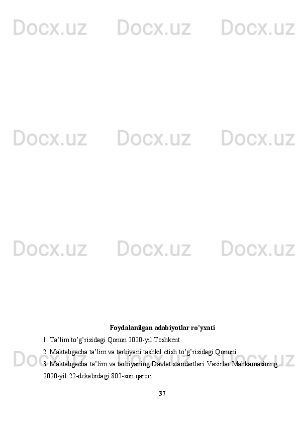Foydalanilgan adabiyotlar  ro’yxati
1. Ta’lim to’g’risidagi Qonun 2020-yil Toshkent 
2. Maktabgacha ta’lim va tarbiyani tashkil etish to’g’risidagi Qonuni
3. Maktabgacha ta’lim va tarbiyaning Davlat standartlari   Vazirlar Mahkamasining
2020-yil 22-dekabrdagi 802-son qarori
37 