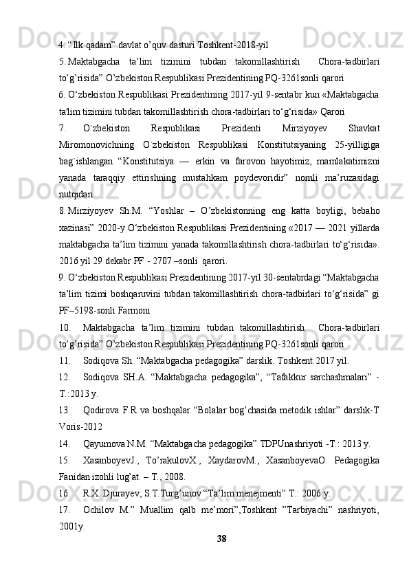 4. “Ilk qadam” davlat o’quv dasturi Toshkent-2018-yil
5. Maktabgacha   ta’lim   tizimini   tubdan   takomillashtirish     Chora-tadbirlari
to’g’risida” O’zbekiston Respublikasi Prezidentining PQ-3261sonli qarori
6. O‘zbekiston Respublikasi Prezidentining 2017-yil 9-sentabr kun «Maktabgacha
ta'lim tizimini tubdan takomillashtirish chora-tadbirlari to‘g‘risida» Qarori
7. O`zbekiston   Respublikasi   Prezidenti   Mirziyoyev   Shavkat
Miromonovichning   O`zbekiston   Respublikasi   Konstitutsiyaning   25-yilligiga
bag`ishlangan   “Konstitutsiya   —   erkin   va   farovon   hayotimiz,   mamlakatimizni
yanada   taraqqiy   ettirishning   mustahkam   poydevoridir”   nomli   ma’ruzasidagi
nutqidan
8. Mirziyoyev   Sh.M.   “ Yoshlar   –   O’zbekistonning   eng   katta   boyligi,   bebaho
xazinasi” 2020-y O‘zbekiston Respublikasi Prezidentining «2017 — 2021 yillarda
maktabgacha ta’lim tizimini yanada takomillashtirish chora-tadbirlari to‘g‘risida».
2016 yil 29 dekabr PF - 2707 –sonli  qarori. 
9. O‘zbekiston Respublikasi Prezidentining 2017-yil 30-sentabrdagi “Maktabgacha
ta’lim tizimi boshqaruvini tubdan takomillashtirish chora-tadbirlari to‘g‘risida” gi
PF–5198-sonli Farmoni  
10. Maktabgacha   ta’lim   tizimini   tubdan   takomillashtirish     Chora-tadbirlari
to’g’risida” O’zbekiston Respublikasi Prezidentining PQ-3261sonli qarori
11. Sodiqova Sh. “Maktabgacha pedagogika” darslik. Toshkent.2017 yil. 
12. Sodiqova   SH.A.   “Maktabgacha   pedagogika”,   “Tafakkur   sarchashmalari”   -
T.:2013 y.
13. Qodirova   F.R   va   boshqalar   “Bolalar   bog’chasida   metodik   ishlar”   darslik-T
Voris-2012
14. Qayumova N.M. “Maktabgacha pedagogika” TDPUnashriyoti -T.: 2013 y.
15. XasanboyevJ.,   To’rakulovX.,   XaydarovM.,   XasanboyevaO.   Pedagogika
Fanidan izohli lug’at. – T., 2008.
16. R.X. Djurayev, S.T.Turg’unov “Ta’lim menejmenti” T.: 2006 y.
17. Ochilov   M.”   Muallim   qalb   me’mori”,Toshkent   ”Tarbiyachi”   nashriyoti,
2001y.
38 