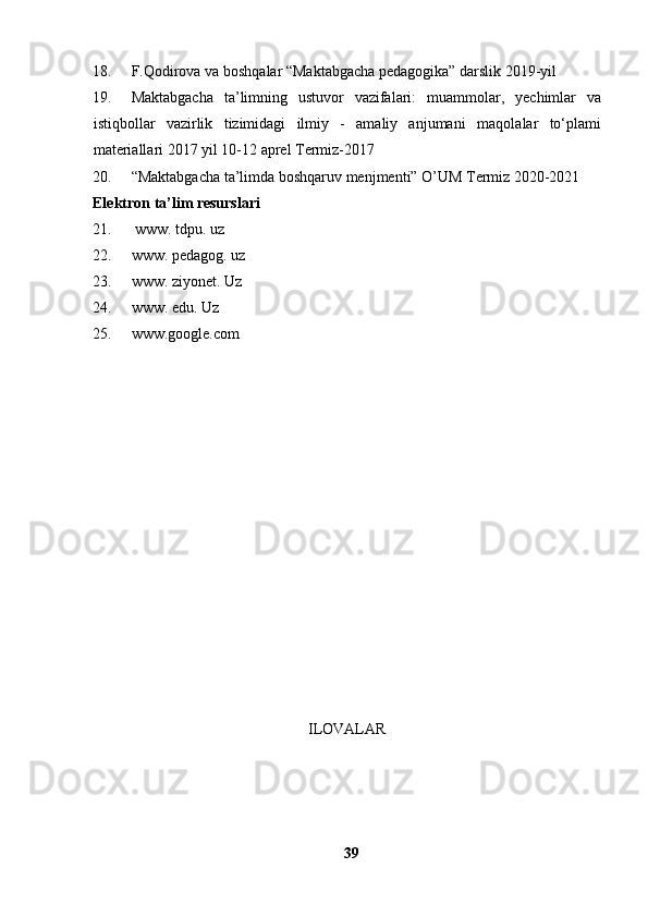 18. F.Qodirova va boshqalar “Maktabgacha pedagogika” darslik 2019-yil 
19. Maktabgacha   ta’limning   ustuvor   vazifalari:   muammolar,   yechimlar   va
istiqbollar   vazirlik   tizimidagi   ilmiy   -   amaliy   anjumani   maqolalar   to‘plami
materiallari   2017 yil 10-12 aprel Termiz-2017
20. “Maktabgacha ta’limda boshqaruv menjmenti” O’UM Termiz 2020-2021
Elektron ta’lim resurslari
21.  www. tdpu. uz 
22. www. pedagog. uz 
23. www. ziyonet. Uz
24. www. edu. Uz
25. www.google.com
ILOVALAR
39 