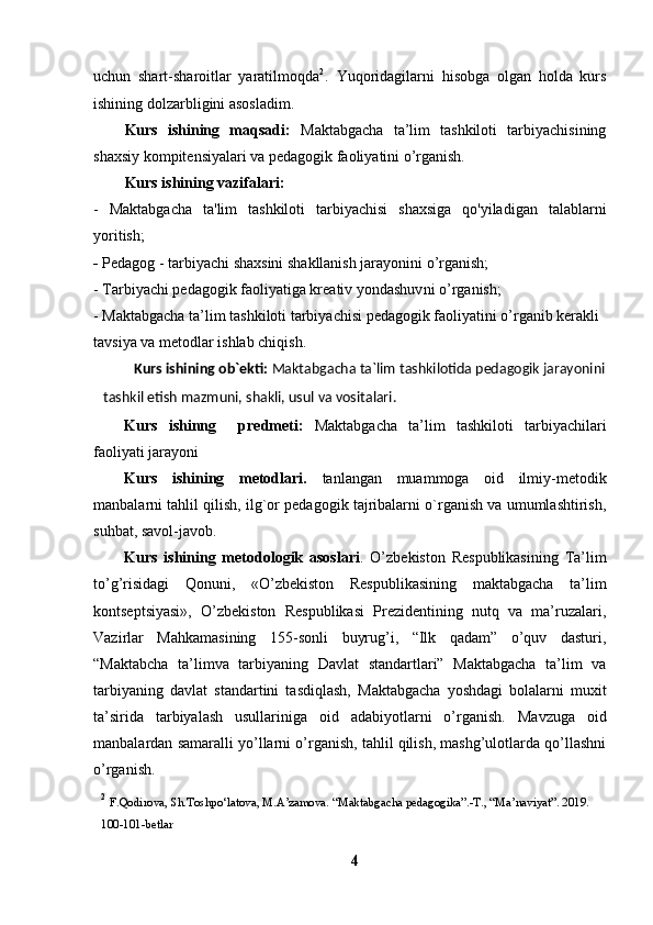 uchun   shart-sharoitlar   yaratilmoqda 2
.   Yuqoridagilarni   hisobga   olgan   holda   kurs
ishining dolzarbligini asosladim.
Kurs   ishining   maqsadi:   Maktabgacha   ta’lim   tashkiloti   tarbiyachisining
shaxsiy kompitensiyalari va pedagogik faoliyatini o’rganish.
Kurs ishining vazifalari:  
-   Maktabgacha   ta'lim   tashkiloti   tarbiyachisi   shaxsiga   qo'yiladigan   talablarni
yoritish;
-  Pedagog - tarbiyachi shaxsini shakllanish jarayonini o’rganish;
-  Tarbiyachi pedagogik faoliyatiga kreativ yondashuv ni o’rganish;
- Maktabgacha ta’lim tashkiloti tarbiyachisi pedagogik faoliyatini o’rganib kerakli 
tavsiya va metodlar ishlab chiqish .
Kurs ishining ob`ekti:  Maktabgacha ta`lim tashkilotida pedagogik jarayonini
tashkil etish mazmuni, shakli, usul va vositalari.
Kurs   ishinng     predmeti:   Maktabgacha   ta’lim   tashkiloti   tarbiyachilari
faoliyati jarayoni
Kurs   ishining   metodlari.   tanlangan   muammoga   oid   ilmiy-metodik
manbalarni tahlil qilish, ilg`or pedagogik tajribalarni o`rganish va umumlashtirish,
suhbat, savol-javob.
Kurs   ishining   metodologik   asoslari .   O’zbekiston   Respublikasining   Ta’lim
to’g’risidagi   Qonuni,   «O’zbekiston   Respublikasining   maktabgacha   ta’lim
kontseptsiyasi»,   O’zbekiston   Respublikasi   Prezidentining   nutq   va   ma’ruzalari,
Vazirlar   Mahkamasining   155-sonli   buyrug’i,   “Ilk   qadam”   o’quv   dasturi,
“Maktabcha   ta’limva   tarbiyaning   Davlat   standartlari”   Maktabgacha   ta’lim   va
tarbiyaning   davlat   standartini   tasdiqlash,   Maktabgacha   yoshdagi   bolalarni   muxit
ta’sirida   tarbiyalash   usullariniga   oid   adabiyotlarni   o’rganish.   Mavzuga   oid
manbalardan samaralli yo’llarni o’rganish, tahlil qilish, mashg’ulotlarda qo’llashni
o’rganish.
2
  F.Qodirova, S h .Toshpo‘latova, M.A’zamova. “Maktabgacha pedagogika”.-T., “Ma’naviyat”. 2019. 
100-101-betlar
4