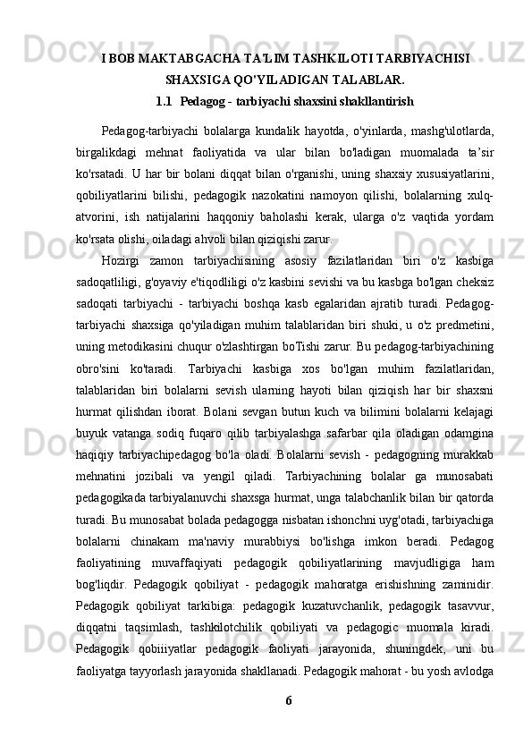 I BOB MAKTABGACHA TA'LIM TASHKILOTI   TARBIYACHISI
SHAXSIGA QO'YILADIGAN TALABLAR.
1.1 Pedagog - tarbiyachi shaxsini shakllantirish
Pedagog-tarbiyachi   bolalarga   kundalik   hayotda,   o'yinlarda,   mashg'ulotlarda,
birgalikdagi   mehnat   faoliyatida   va   ular   bilan   bo'ladigan   muomalada   ta’sir
ko'rsatadi.   U  har   bir   bolani   diqqat   bilan   o'rganishi,   uning  shaxsiy   xususiyatlarini,
qobiliyatlarini   bilishi,   pedagogik   nazokatini   namoyon   qilishi,   bolalarning   xulq-
atvorini,   ish   natijalarini   haqqoniy   baholashi   kerak,   ularga   o'z   vaqtida   yordam
ko'rsata olishi, oiladagi ahvoli bilan qiziqishi zarur. 
Hozirgi   zamon   tarbiyachisining   asosiy   fazilatlaridan   biri   o'z   kasbiga
sadoqatliligi, g'oyaviy e'tiqodliligi o'z kasbini sevishi va bu kasbga bo'lgan cheksiz
sadoqati   tarbiyachi   -   tarbiyachi   boshqa   kasb   egalaridan   ajratib   turadi.   Pedagog-
tarbiyachi   shaxsiga   qo'yiladigan   muhim   talablaridan   biri   shuki,   u   o'z   predmetini,
uning metodikasini chuqur o'zlashtirgan boTishi zarur. Bu pedagog-tarbiyachining
obro'sini   ko'taradi.   Tarbiyachi   kasbiga   xos   bo'lgan   muhim   fazilatlaridan,
talablaridan   biri   bolalarni   sevish   ularning   hayoti   bilan   qiziqish   har   bir   shaxsni
hurmat   qilishdan   iborat.   Bolani   sevgan   butun   kuch   va   bilimini   bolalarni   kelajagi
buyuk   vatanga   sodiq   fuqaro   qilib   tarbiyalashga   safarbar   qila   oladigan   odamgina
haqiqiy   tarbiyachipedagog   bo'la   oladi.   Bolalarni   sevish   -   pedagogning   murakkab
mehnatini   jozibali   va   yengil   qiladi.   Tarbiyachining   bolalar   ga   munosabati
pedagogikada tarbiyalanuvchi shaxsga hurmat, unga talabchanlik bilan bir qatorda
turadi. Bu munosabat bolada pedagogga nisbatan ishonchni uyg'otadi, tarbiyachiga
bolalarni   chinakam   ma'naviy   murabbiysi   bo'lishga   imkon   beradi.   Pedagog
faoliyatining   muvaffaqiyati   pedagogik   qobiliyatlarining   mavjudligiga   ham
bog'liqdir.   Pedagogik   qobiliyat   -   pedagogik   mahoratga   erishishning   zaminidir.
Pedagogik   qobiliyat   tarkibiga:   pedagogik   kuzatuvchanlik,   pedagogik   tasavvur,
diqqatni   taqsimlash,   tashkilotchilik   qobiliyati   va   pedagogic   muomala   kiradi.
Pedagogik   qobiiiyatlar   pedagogik   faoliyati   jarayonida,   shuningdek,   uni   bu
faoliyatga tayyorlash jarayonida shakllanadi. Pedagogik mahorat - bu yosh avlodga
6 