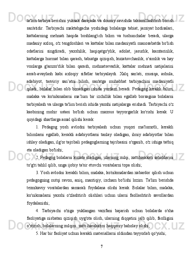 ta'lim-tarbiya berishni yuksak darajada va doimiy ravishda takomillashtirib borish
san'atidir.   Tarbiyachi   maktabgacha   yoshidagi   bolalarga   tabiat,   jamiyat   hodisalari,
kattalarning   mehnati   haqida   boshlang'ich   bilim   va   tushunchalar   beradi,   ularga
madaniy axloq, o'z tengdoshlari va kattalar bilan madaniyatli manosabatda bo'lish
odatlarini   singdiradi,   yaxshilik,   haqiqatgo'ylik,   adolat,   jasurlik,   kamtarinlik,
kattalarga  hurmat   bilan   qarash,   tabiatga   qiziqish,   kuzatuvchanlik,   o'simlik   va   hay
vonlarga   g'amxo'rlik   bilan   qarash,   mehnatsevarlik,   kattalar   mehnati   natijalarini
asrab-avaylash   kabi   axloqiy   sifatlar   tarbiyalaydi.   Xalq   san'ati,   musiqa,   ashula,
adabiyot,   tasviriy   san’atni   bilish,   san'atga   muhabbat   tarbiyachini   madaniyatli
qiladi,   bolalar   bilan   olib   boradigan   ishida   yordam   beradi.   Pedagog   kerakli   bilim,
malaka   va   ko'nikmalarni   ma’lum   bir   izchillik   bilan   egallab   borsagina   bolalarni
tarbiyalash va ularga ta'lim berish ishida yaxshi natijalarga erishadi. Tarbiyachi o'z
kasbining   mohir   ustasi   bo'lish   uchun   maxsus   tayyorgarlik   ko'rishi   kerak.   U
quyidagi shartlarga amal qilishi kerak:
1.   Pedagog   yosh   avlodni   tarbiyalash   uchun   yuqori   ma'lumotli,   kerakli
bilimlarni   egallab,   kerakli   adabiyotlarni   tanlay   oladigan,   ilmiy   adabiyotlar   bilan
ishlay oladigan, ilg'or tajribali pedagoglarning tajribasini o'rganib, o'z ishiga tatbiq
eta oladigan bo'lishi; 
2. Pedagog bolalarni kuzata oladigan, ularning xulqi, xattiharakati sabablarini
to'g'ri tahlil qilib, unga ijobiy ta'sir etuvchi vositalarni topa olishi;
3. Yosh avlodni kerakli bilim, malaka, ko'nikmalardan xabardor qilish uchun
pedagogning   nutqi   ravon,   aniq,   mantiqiy,   ixcham   bo'lishi   lozim.   Ta'lim   berishda
texnikaviy   vositalardan   samarali   foydalana   olishi   kerak.   Bolalar   bilim,   malaka,
ko'nikmalarni   yaxshi   o'zlashtirib   olishlari   uchun   ularni   faollashtirib   savollardan
foydalanishi;
4.   Tarbiyachi   o'ziga   yuklangan   vazifani   bajarish   uchun   bolalarda   o'sha
faoliyatiga   nisbatan   qiziqish   uyg'ota   olish,   ularning   diqqatini   jalb   qilib,   faolligini
o'stirish, bolalarning xulqini, xatti-harakatini haqqoniy baholay olishi;
5. Har bir faoliyat uchun kerakli materiallarni oldindan tayyorlab qo'yishi;
7 