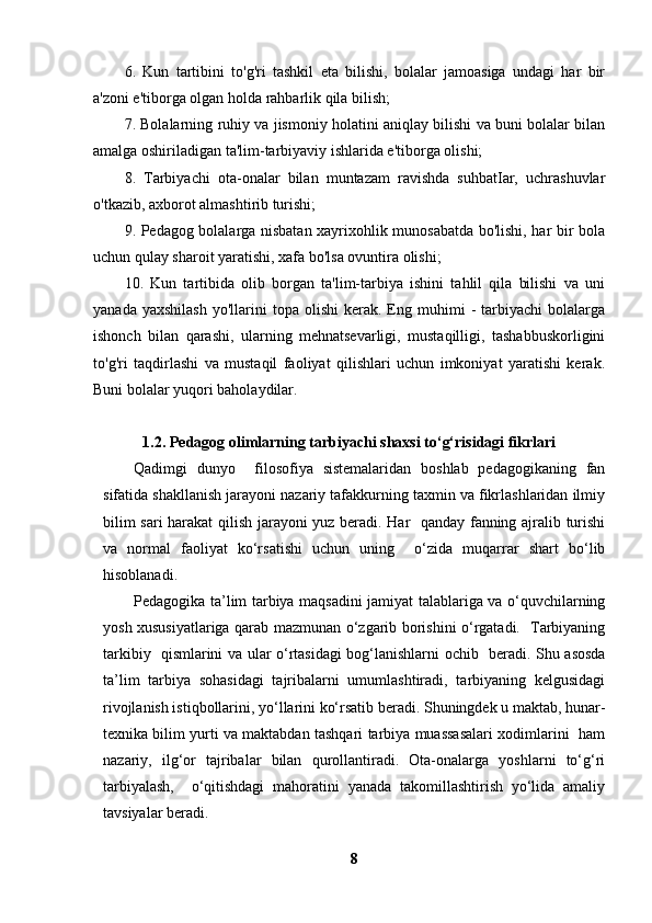 6.   Kun   tartibini   to'g'ri   tashkil   eta   bilishi,   bolalar   jamoasiga   undagi   har   bir
a'zoni e'tiborga olgan holda rahbarlik qila bilish;
7. Bolalarning ruhiy va jismoniy holatini aniqlay bilishi va buni bolalar bilan
amalga oshiriladigan ta'lim-tarbiyaviy ishlarida e'tiborga olishi;
8.   Tarbiyachi   ota-onalar   bilan   muntazam   ravishda   suhbatIar,   uchrashuvlar
o'tkazib, axborot almashtirib turishi;
9. Pedagog bolalarga nisbatan xayrixohlik munosabatda bo'lishi, har bir bola
uchun qulay sharoit yaratishi, xafa bo'lsa ovuntira olishi;
10.   Kun   tartibida   olib   borgan   ta'lim-tarbiya   ishini   tahlil   qila   bilishi   va   uni
yanada  yaxshilash  yo'llarini  topa  olishi  kerak.  Eng  muhimi   -  tarbiyachi   bolalarga
ishonch   bilan   qarashi,   ularning   mehnatsevarligi,   mustaqilligi,   tashabbuskorligini
to'g'ri   taqdirlashi   va   mustaqil   faoliyat   qilishlari   uchun   imkoniyat   yaratishi   kerak.
Buni bolalar yuqori baholaydilar.   
1.2.  Pedagog olimlarning tarbiyachi shaxsi to‘g‘risidagi fikrlari
Qadimgi   dunyo     filosofiya   sistemalaridan   boshlab   pedagogikaning   fan
sifatida shakllanish jarayoni nazariy tafakkurning taxmin va fikrlashlaridan ilmiy
bilim sari  harakat  qilish jarayoni yuz beradi. Har   qanday fanning ajralib turishi
va   normal   faoliyat   ko‘rsatishi   uchun   uning     o‘zida   muqarrar   shart   bo‘lib
hisoblanadi.
Pedagogika ta’lim tarbiya maqsadini jamiyat talablariga va o‘quvchilarning
yosh xususiyatlariga qarab mazmunan o‘zgarib borishini o‘rgatadi.   Tarbiyaning
tarkibiy   qismlarini va ular o‘rtasidagi bog‘lanishlarni ochib     beradi. Shu asosda
ta’lim   tarbiya   sohasidagi   tajribalarni   umumlashtiradi,   tarbiyaning   kelgusidagi
rivojlanish istiqbollarini, yo‘llarini ko‘rsatib beradi. Shuningdek u maktab, hunar-
texnika bilim yurti va maktabdan tashqari tarbiya muassasalari xodimlarini  ham
nazariy,   ilg‘or   tajribalar   bilan   qurollantiradi.   Ota-onalarga   yoshlarni   to‘g‘ri
tarbiyalash,     o‘qitishdagi   mahoratini   yanada   takomillashtirish   yo‘lida   amaliy
tavsiyalar beradi.
8 