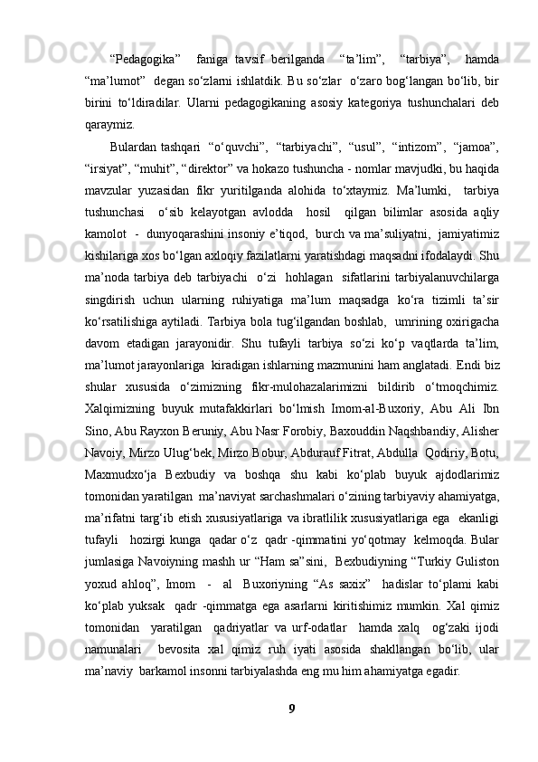 “Pedagogika”     faniga   tavsif   berilganda     “ta’lim”,     “tarbiya”,     hamda
“ma’lumot”   degan so‘zlarni ishlatdik. Bu so‘zlar   o‘zaro bog‘langan bo‘lib, bir
birini   to‘ldiradilar.   Ularni   pedagogikaning   asosiy   kategoriya   tushunchalari   deb
qaraymiz.
Bulardan tashqari   “o‘quvchi”,   “tarbiyachi”,   “usul”,   “intizom”,   “jamoa”,
“irsiyat”, “muhit”, “direktor” va hokazo tushuncha - nomlar mavjudki, bu haqida
mavzular   yuzasidan   fikr   yuritilganda   alohida   to‘xtaymiz.   Ma’lumki,     tarbiya
tushunchasi     o‘sib   kelayotgan   avlodda     hosil     qilgan   bilimlar   asosida   aqliy
kamolot   -   dunyoqarashini insoniy e’tiqod,   burch va ma’suliyatni,   jamiyatimiz
kishilariga xos bo‘lgan axloqiy fazilatlarni yaratishdagi maqsadni ifodalaydi. Shu
ma’noda   tarbiya   deb   tarbiyachi     o‘zi     hohlagan     sifatlarini   tarbiyalanuvchilarga
singdirish   uchun   ularning   ruhiyatiga   ma’lum   maqsadga   ko‘ra   tizimli   ta’sir
ko‘rsatilishiga aytiladi. Tarbiya bola tug‘ilgandan boshlab,   umrining oxirigacha
davom   etadigan   jarayonidir.   Shu   tufayli   tarbiya   so‘zi   ko‘p   vaqtlarda   ta’lim,
ma’lumot jarayonlariga  kiradigan ishlarning mazmunini ham anglatadi.   Endi biz
shular   xususida   o‘zimizning   fikr-mulohazalarimizni   bildirib   o‘tmoqchimiz.
Xalqimizning   buyuk   mutafakkirlari   bo‘lmish   Imom-al-Buxoriy,   Abu   Ali   Ibn
Sino, Abu Rayxon Beruniy, Abu Nasr Forobiy, Baxouddin Naqshbandiy, Alisher
Navoiy, Mirzo Ulug‘bek, Mirzo Bobur, Abdurauf Fitrat, Abdulla  Qodiriy, Botu,
Maxmudxo‘ja   Bexbudiy   va   boshqa   shu   kabi   ko‘plab   buyuk   ajdodlarimiz
tomonidan yaratilgan  ma’naviyat sarchashmalari o‘zining tarbiyaviy ahamiyatga,
ma’rifatni targ‘ib etish xususiyatlariga va ibratlilik xususiyatlariga  ega   ekanligi
tufayli     hozirgi kunga   qadar o‘z   qadr -qimmatini yo‘qotmay   kelmoqda. Bular
jumlasiga Navoiyning mashh ur “Ham sa”sini,    Bexbudiyning “Turkiy Guliston
yoxud   ahloq”,   Imom     -     al     Buxoriyning   “As   saxix”     hadislar   to‘plami   kabi
ko‘plab   yuksak     qadr   -qimmatga   ega   asarlarni   kiritishimiz   mumkin.   Xal   qimiz
tomonidan     yaratilgan     qadriyatlar   va   urf-odatlar     hamda   xalq     og‘zaki   ijodi
namunalari     bevosita   xal   qimiz   ruh   iyati   asosida   shakllangan   bo‘lib,   ular
ma’naviy  barkamol insonni tarbiyalashda eng mu him ahamiyatga egadir. 
9