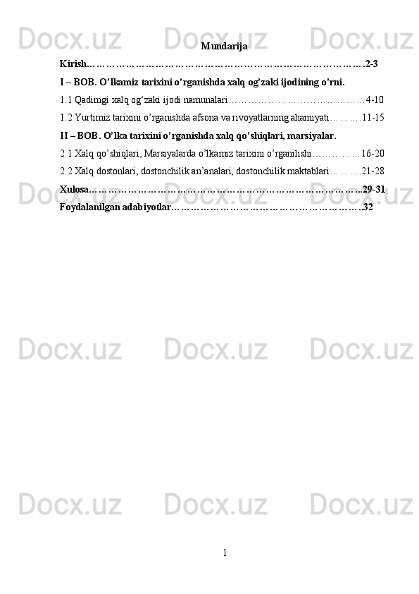 Mundarija
Kirish………………………………………………………………………….2-3
I – BOB. O’lkamiz tarixini o’rganishda xalq og’zaki ijodining o’rni.
1.1 Qadimgi xalq og‘zaki ijodi namunalari……………………………………4-10
1.2 Yurtimiz tarixini o’rganishda afsona va rivoyatlarning ahamiyati……….11-15
II – BOB. O’lka tarixini o’rganishda xalq qo’shiqlari, marsiyalar.
2.1 Xalq qo’shiqlari, Marsiyalarda o’lkamiz tarixini o’rganilishi……………16-20
2.2 Xalq dostonlari, dostonchilik an’analari, dostonchilik maktablari……….21-28
Xulosa………………………………………………………………………...29-31
Foydalanilgan adabiyotlar…………………………………………………..32
1 