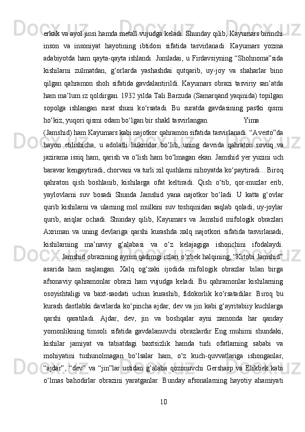 erkak va ayol jinsi hamda metall vujudga keladi. Shunday qilib, Kayumars birinchi
inson   va   insoniyat   hayotining   ibtidosi   sifatida   tasvirlanadi.   Kayumars   yozma
adabiyotda   ham   qayta-qayta   ishlandi.   Jumladai,   u  Firdavsiyning   “Shohnoma”sida
kishilarni   zulmatdan,   g‘orlarda   yashashdai   qutqarib,   uy-joy   va   shaharlar   bino
qilgan   qahramon   shoh   sifatida   gavdalantirildi.   Kayumars   obrazi   tasviriy   san’atda
ham ma’lum iz qoldirgan. 1932 yilda Tali Barzuda (Samarqand yaqinida) topilgan
sopolga   ishlangan   surat   shuni   k о ‘rsatadi.   Bu   suratda   gavdasining   pastki   qismi
h о ‘kiz, yuqori qismi odam b о ‘lgan bir shakl tasvirlangan.  Yima
(Jamshid) ham Kayumars kabi najotkor qahramon sifatida tasvirlanadi. “Avesto”da
bayon   etilishicha,   u   adolatli   hukmdor   b о ‘lib,   uning   davrida   qahraton   sovuq   va
jazirama issiq ham, qarish va   о ‘lish ham b о ‘lmagan ekan. Jamshid yer yuzini uch
baravar kengaytiradi, chorvani va turli xil qushlarni nihoyatda k о ‘paytiradi... Biroq
qahraton   qish   boshlanib,   kishilarga   ofat   keltiradi.   Qish   о ‘tib,   qor-muzlar   erib,
yaylovlarni   suv   bosadi   Shunda   Jamshid   yana   najotkor   b о ‘ladi.   U   katta   g‘ovlar
qurib  kishilarni  va  ularning  mol  mulkini  suv  toshqinidan  saqlab   qoladi, uy-joylar
qurib,   ariqlar   ochadi.   Shunday   qilib,   Kayumars   va   Jamshid   mifologik   obrazlari
Axriman   va   uning   devlariga   qarshi   kurashda   xalq   najotkori   sifatida   tasvirlanadi,
kishilarning   ma’naviy   g‘alabasi   va   о ‘z   kelajagiga   ishonchini   ifodalaydi.
Jamshid obrazining ayrim qadimgi izlari  о ‘zbek halqining, “Kitobi Jamshid”
asarida   ham   saqlangan.   Xalq   og‘zaki   ijodida   mifologik   obrazlar   bilan   birga
afsonaviy   qahramonlar   obrazi   ham   vujudga   keladi.   Bu   qahramonlar   kishilarning
osoyishtaligi   va   baxt-saodati   uchun   kurashib,   fidokorlik   k о ‘rsatadilar.   Biroq   bu
kurash dastlabki davrlarda k о ‘pincha ajdar, dev va jin kabi g‘ayritabiiy kuchlarga
qarshi   qaratiladi.   Ajdar,   dev,   jin   va   boshqalar   ayni   zamonda   har   qanday
yomonlikning   timsoli   sifatida   gavdalanuvchi   obrazlardir   Eng   muhimi   shundaki,
kishilar   jamiyat   va   tabiatdagi   baxtsizlik   hamda   turli   ofatlarning   sababi   va
mohiyatini   tushunolmagan   b о ‘lsalar   ham,   о ‘z   kuch-quvvatlariga   ishonganlar,
“ajdar”,   “dev”   va   “jin”lar   ustidan   g‘alaba   qozonuvchi   Gershasp   va   Elikbek   kabi
о ‘lmas   bahodirlar   obrazini   yaratganlar.   Bunday   afsonalarning   hayotiy   ahamiyati
10 