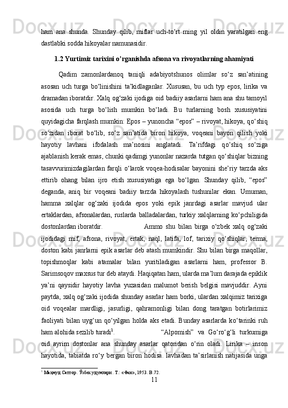 ham   ana   shunda.   Shunday   qilib,   miflar   uch-t о ‘rt   ming   yil   oldin   yaratilgan   eng
dastlabki sodda hikoyalar namunasidir.
1.2 Yurtimiz tarixini o’rganishda afsona va rivoyatlarning ahamiyati
Qadim   zamonlardanoq   taniqli   adabiyotshunos   olimlar   s о ‘z   san’atining
asosan   uch   turga   b о ‘linishini   ta’kidlaganlar.   Xususan,   bu   uch   typ   epos,   lirika   va
dramadan iboratdir. Xalq og‘zaki ijodiga oid badiiy asarlarni ham ana shu tamoyil
asosida   uch   turga   b о ‘lish   mumkin   b о ‘ladi.   Bu   turlarning   bosh   xususiyatini
quyidagicha farqlash mumkin: Epos – yunoncha “epos” – rivoyat, hikoya, q о ‘shiq
s о ‘zidan   iborat   b о ‘lib,   s о ‘z   san’atida   biron   hikoya,   voqeani   bayon   qilish   yoki
hayotiy   lavhani   ifodalash   ma’nosini   anglatadi.   Ta’rifdagi   q о ‘shiq   s о ‘ziga
ajablanish kerak emas, chunki qadimgi yunonlar nazarda tutgan q о ‘shiqlar bizning
tasavvurimizdagilardan  farqli   о ‘larok   voqea-hodisalar   bayonini   she’riy   tarzda  aks
ettirib   ohang   bilan   ijro   etish   xususiyatiga   ega   b о ‘lgan.   Shunday   qilib,   “epos”
deganda,   aniq   bir   voqeani   badiiy   tarzda   hikoyalash   tushunilar   ekan.   Umuman,
hamma   xalqlar   og‘zaki   ijodida   epos   yoki   epik   janrdagi   asarlar   mavjud   ular
ertaklardan,   afsonalardan,   ruslarda   balladalardan,   turkiy   xalqlarning   k о ‘pchiligida
dostonlardan iboratdir.  Ammo   shu   bilan   birga   о ‘zbek   xalq   og‘zaki
ijodidagi   mif,   afsona,   rivoyat,   ertak,   naql,   latifa,   lof,   tarixiy   q о ‘shiqlar,   terma,
doston kabi janrlarni epik asarlar deb atash mumkindir. Shu bilan birga maqollar,
topishmoqlar   kabi   atamalar   bilan   yuritiladigan   asarlarni   ham,   professor   B.
Sarimsoqov maxsus tur deb ataydi. Haqiqatan ham, ularda ma’lum darajada epiklik
ya’ni   qaysidir   hayotiy   lavha   yuzasidan   malumot   berish   belgisi   mavjuddir.   Ayni
paytda, xalq og‘zaki ijodida shunday asarlar ham borki, ulardan xalqimiz tarixiga
oid   voqealar   mardligi,   jasurligi,   qahramonligi   bilan   dong   taratgan   botirlarimiz
faoliyati   bilan   uyg‘un   q о ‘yilgan   holda   aks   etadi.   Bunday   asarlarda   k о ‘tarinki   ruh
ham alohida sezilib turadi 1
.  “Alpomish”   va   G о ‘r о ‘g‘li   turkumiga
oid   ayrim   dostonlar   ana   shunday   asarlar   qatoridan   о ‘rin   oladi.   Lirika   –   inson
hayotida,   tabiatda   r о ‘y   bergan   biron   hodisa.   lavhadan   ta’sirlanish   natijasida   unga
1
 Маҳмуд Саттор. Ўзбек удумлари. Т.: «Фан», 1953.  B .72.
11 