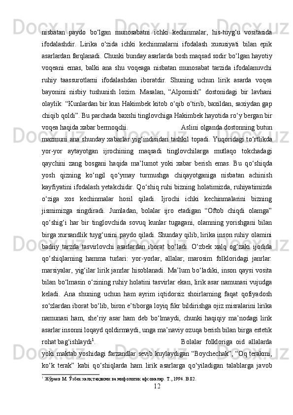 nisbatan   paydo   b о ‘lgan   munosabatni   ichki   kechinmalar,   his-tuyg‘u   vositasida
ifodalashdir.   Lirika   о ‘zida   ichki   kechinmalarni   ifodalash   xususiyati   bilan   epik
asarlardan farqlanadi. Chunki bunday asarlarda bosh maqsad sodir b о ‘lgan hayotiy
voqeani   emas,   balki   ana   shu   voqeaga   nisbatan   munosabat   tarzida   ifodalanuvchi
ruhiy   taassurotlarni   ifodalashdan   iboratdir.   Shuning   uchun   lirik   asarda   voqea
bayonini   nisbiy   tushunish   lozim.   Masalan,   “Alpomish”   dostonidagi   bir   lavhani
olaylik: “Kunlardan bir kun Hakimbek kitob   о ‘qib   о ‘tirib, baxildan, saxiydan gap
chiqib qoldi”. Bu parchada baxshi tinglovchiga Hakimbek hayotida r о ‘y bergan bir
voqea haqida xabar bermoqchi.  Aslini olganda dostonning butun
mazmuni ana shunday xabarlar yig‘indisidan tashkil topadi. Yuqoridagi t о ‘rtlikda
yor-yor   aytayotgan   ijrochining   maqsadi   tinglovchilarga   mutlaqo   tokchadagi
qaychini   zang   bosgani   haqida   ma’lumot   yoki   xabar   berish   emas.   Bu   q о ‘shiqda
yosh   qizning   k о ‘ngil   q о ‘ymay   turmushga   chiqayotganiga   nisbatan   achinish
kayfiyatini ifodalash yetakchidir. Q о ‘shiq ruhi bizning holatimizda, ruhiyatimizda
о ‘ziga   xos   kechinmalar   hosil   qiladi.   Ijrochi   ichki   kechinmalarini   bizning
jismimizga   singdiradi.   Jumladan,   bolalar   ijro   etadigan   “Oftob   chiqdi   olamga”
q о ‘shig‘i   har   bir   tinglovchida   sovuq   kunlar   tugagani,   olamning   yorishgani   bilan
birga xursandlik tuyg‘usini paydo qiladi. Shunday qilib, lirika inson ruhiy olamini
badiiy   tarzda   tasvirlovchi   asarlardan   iborat   b о ‘ladi.   О ‘zbek   xalq   og‘zaki   ijodida
q о ‘shiqlarning   hamma   turlari:   yor-yorlar,   allalar;   marosim   folkloridagi   janrlar:
marsiyalar, yig‘ilar lirik janrlar  hisoblanadi.  Ma’lum  b о ‘ladiki, inson qaysi  vosita
bilan b о ‘lmasin   о ‘zining ruhiy holatini tasvirlar ekan, lirik asar namunasi vujudga
keladi.   Ana   shuning   uchun   ham   ayrim   iqtidorsiz   shoirlarning   faqat   qofiyadosh
s о ‘zlardan iborat b о ‘lib, biron e’tiborga loyiq fikr bildirishga ojiz misralarini lirika
namunasi   ham,   she’riy   asar   ham   deb   b о ‘lmaydi,   chunki   haqiqiy   ma’nodagi   lirik
asarlar insonni loqayd qoldirmaydi, unga ma’naviy ozuqa berish bilan birga estetik
rohat bag‘ishlaydi 1
.  Bolalar   folkloriga   oid   allalarda
yoki maktab yoshidagi farzandlar sevib kuylaydigan “Boychechak”, “Oq terakmi,
k о ‘k   terak”   kabi   q о ‘shiqlarda   ham   lirik   asarlarga   q о ‘yiladigan   talablarga   javob
1
 Жўраев М. Ўзбек халқ тақвими ва мифологик афсоналар. Т., 1994.  B .82.
12 