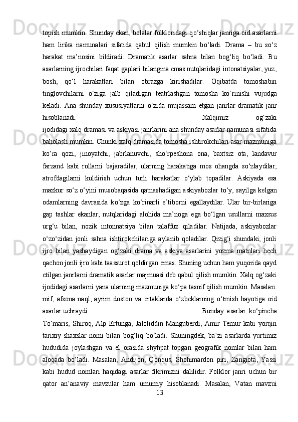 topish mumkin. Shunday ekan, bolalar folkloridagi q о ‘shiqlar janriga oid asarlarni
ham   lirika   namunalari   sifatida   qabul   qilish   mumkin   b о ‘ladi.   Drama   –   bu   s о ‘z
harakat   ma’nosini   bildiradi.   Dramatik   asarlar   sahna   bilan   bog‘liq   b о ‘ladi.   Bu
asarlarning ijrochilari faqat gaplari bilangina emas nutqlaridagi intonatsiyalar, yuz,
bosh,   q о ‘l   harakatlari   bilan   obrazga   kirishadilar.   Oqibatda   tomoshabin
tinglovchilarni   о ‘ziga   jalb   qiladigan   teatrlashgan   tomosha   k о ‘rinishi   vujudga
keladi.   Ana   shunday   xususiyatlarni   о ‘zida   mujassam   etgan   janrlar   dramatik   janr
hisoblanadi.  Xalqimiz   og‘zaki
ijodidagi xalq dramasi va askiyasi janrlarini ana shunday asarlar namunasi sifatida
baholash mumkin. Chunki xalq dramasida tomosha ishtirokchilari asar mazmuniga
k о ‘ra   qozi,   jinoyatchi,   jabrlanuvchi,   sh о ‘rpeshona   ona,   baxtsiz   ota,   landavur
farzand   kabi   rollarni   bajaradilar,   ularning   harakatiga   mos   ohangda   s о ‘zlaydilar,
atrofdagilarni   kuldirish   uchun   turli   harakatlar   о ‘ylab   topadilar.   Askiyada   esa
mazkur s о ‘z   о ‘yini musobaqasida qatnashadigan askiyabozlar t о ‘y, sayilga kelgan
odamlarning   davrasida   k о ‘zga   k о ‘rinarli   e’tiborni   egallaydilar.   Ular   bir-birlariga
gap   tashlar   ekanlar,   nutqlaridagi   alohida   ma’noga   ega   b о ‘lgan   usullarni   maxsus
urg‘u   bilan,   nozik   intonnatsiya   bilan   talaffuz   qiladilar.   Natijada,   askiyabozlar
о ‘z о ‘zidan   jonli   sahna   ishtirokchilariga   aylanib   qoladilar.   Qizig‘i   shundaki,   jonli
ijro   bilan   yashaydigan   og‘zaki   drama   va   askiya   asarlarini   yozma   matnlari   hech
qachon jonli ijro kabi taassurot qoldirgan emas. Shuning uchun ham yuqorida qayd
etilgan janrlarni dramatik asarlar majmuasi deb qabul qilish mumkin. Xalq og‘zaki
ijodidagi asarlarni yana ularning mazmuniga k о ‘pa tasnif qilish mumkin. Masalan:
mif,   afsona   naql,   ayrim   doston   va   ertaklarda   о ‘zbeklarning   о ‘tmish   hayotiga   oid
asarlar uchraydi.  Bunday   asarlar   k о ‘pincha
T о ‘maris,   Shiroq,   Alp   Ertunga,   Jaloliddin   Manguberdi,   Amir   Temur   kabi   yorqin
tarixiy   shaxslar   nomi   bilan   bog‘liq   b о ‘ladi.   Shuningdek,   ba’zi   asarlarda   yurtimiz
hududida   joylashgan   va   el   orasida   shyhpat   topgan   geografik   nomlar   bilan   ham
aloqada   b о ‘ladi.   Masalan,   Andijon,   Qonqus,   Shohimardon   piri,   Zangiota,   Yassi
kabi   hudud   nomlari   haqidagi   asarlar   fikrimizni   dalilidir.   Folklor   janri   uchun   bir
qator   an’anaviy   mavzular   ham   umumiy   hisoblanadi.   Masalan,   Vatan   mavzui
13 