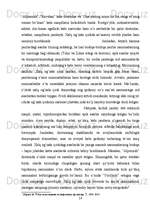 “Alpomish”, “Ravshan” kabi dostonlar va “Ona yurting omon b о ‘lsa, rangi r о ‘ying
somon   b о ‘lmas”   kabi   maqollarni   birlashtirib   turadi.   Rostg о ‘ylik,   mehnatsevarlik,
adolat,   ilm-hunar   egallash   kabi   mavzular   ham   о ‘z   navbatida   bir   qator   dostonlar,
ertaklar,  maqollarni   jamlaydi. Xalq  og‘zaki  ijodida  an’anaviy estetik  jihatlar  ham
umumiy hisoblanadi.  Jumladan,   deyarli   hamma
janrlardagi asarlar tilining soddaligi, ba’zan boshqa-boshqa janrlar namunalarining
bir mavzuga bag‘ishlanishi (Tohir va Zuhra ertagi va dostoni), epik asarlar syujeti
va   kompozitsiyasidagi   yaqinliklar   va,   hatto,   bir   necha   janrlarga   oid   namunalarda
о ‘xshatish, sifatlash, mubolag‘a kabi tasvir vositalarining  о ‘xshashligi fikrimizning
dalilidir.   Xalq   og‘zaki   ijodi   janrlari,   ularning   tarkibi   haqida   gap   borar   ekan,
janrlarning   о ‘zaro  munosabatlarini  ham   hisobga  olish  lozimdir.  Avvalo,  janlararo
munosabatlar   о ‘ta   murakkab   jarayon   ekanini   nazarda   tutish   kerak.   Ma’lumki,
о ‘zbek   xalq   og‘zaki   ijodi   dunyodagi   eng   qadimiy   s о ‘z   san’ati   namunasiga   oid
asarlardan tashkil topgan. Hech ikkilanmay aytish mumkinki, keyingi ikki ming yil
ichida og‘zaki ijodimiz mahorat jihatdan juda k о ‘p hayotiy sinovlarga duch kelgan.
Natijada,   kichik   janrlar   deb   atalmish
maqol,   matal,   topishmoqlardan   birikkan   epik   asarlar   maydonga   kelgan   b о ‘lishi
mumkin.   Ayni   paytda,   doston,   ertak,   q о ‘shiq,   kabi   janrlarni   о ‘rganish   bu   turga
mansub   asarlarning   ma’lum   taraqqiyot   bosqichi   natijasi   sifatida   baholashga   asos
bermoqda.   Jumladan,   dostonning   shakllanishi   va   rivojlanishida   mifologik
dunyoqarash   elementlari,   asar   va   rivoyat   kabi   qadimiy   turlarning   ta’siri   aniq
seziladi. Xalq og‘zaki ijodidagi asarlarda bir janrga mansub namunalarning boshqa
– hajm  jihatdan katta asarlarda uchrashi  tabiiy hisoblanadi. Masalan,  “Alpomish”
dostonida   о ‘nlab   maqol   va   matallar   qayd   etilgan.   Shuningdek,   bir   qator   ertaklar
borki,   ularda   turmushga   chiqadigan   qizning   shart   q о ‘yishi   bahonasi   bilan
topishmoq   namunalari   о ‘rin   oladi.   Hatto,   ayrim   ertak   matnlarida   lirik   q о ‘shiq
namunalari   keltirilganiga   guvoh   b о ‘lamiz.   Bu   о ‘rinda   “Yoriltosh”   ertagini   esga
olish   maqsadga   muvofiqdir.   Xalq   og‘zaki   ijodi   bevosita   bu   san’at   namunalarini
yaratgan xalqning ijtimoiy madaniy, iqtisodiy hayoti bilan uzviy aloqadadir 1
. 
1
 Жўраев М. Ўзбек халқ тақвими ва мифологик афсоналар. Т., 1994.  B .91.
14 