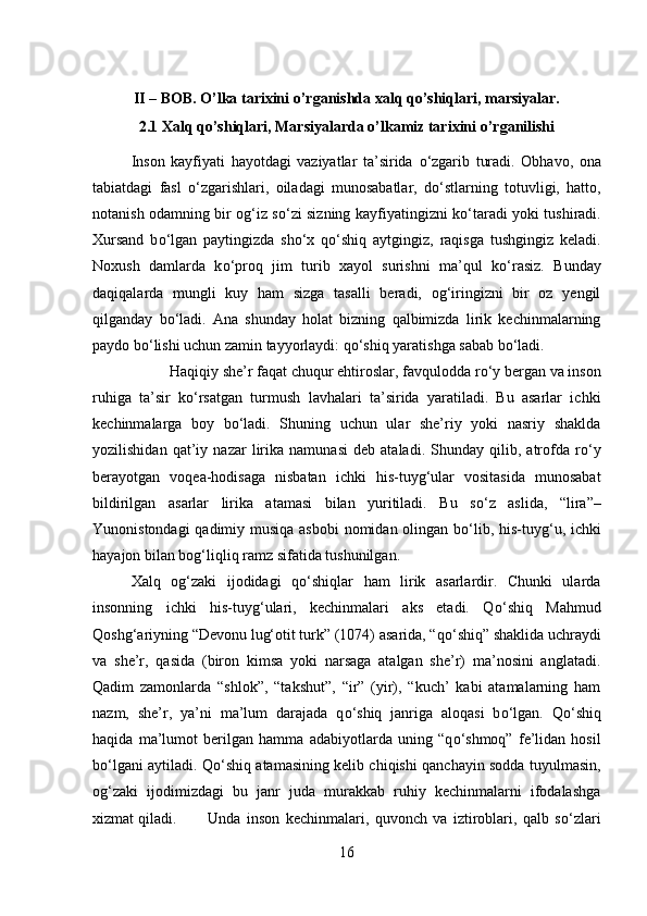 II – BOB. O’lka tarixini o’rganishda xalq qo’shiqlari, marsiyalar.
2.1 Xalq qo’shiqlari, Marsiyalarda o’lkamiz tarixini o’rganilishi
Inson   kayfiyati   hayotdagi   vaziyatlar   ta’sirida   о ‘zgarib   turadi.   Obhavo,   ona
tabiatdagi   fasl   о ‘zgarishlari,   oiladagi   munosabatlar,   d о ‘stlarning   totuvligi,   hatto,
notanish odamning bir og‘iz s о ‘zi sizning kayfiyatingizni k о ‘taradi yoki tushiradi.
Xursand   b о ‘lgan   paytingizda   sh о ‘x   q о ‘shiq   aytgingiz,   raqisga   tushgingiz   keladi.
Noxush   damlarda   k о ‘proq   jim   turib   xayol   surishni   ma’qul   k о ‘rasiz.   Bunday
daqiqalarda   mungli   kuy   ham   sizga   tasalli   beradi,   og‘iringizni   bir   oz   yengil
qilganday   b о ‘ladi.   Ana   shunday   holat   bizning   qalbimizda   lirik   kechinmalarning
paydo b о ‘lishi uchun zamin tayyorlaydi: q о ‘shiq yaratishga sabab b о ‘ladi. 
Haqiqiy she’r faqat chuqur ehtiroslar, favqulodda r о ‘y bergan va inson
ruhiga   ta’sir   k о ‘rsatgan   turmush   lavhalari   ta’sirida   yaratiladi.   Bu   asarlar   ichki
kechinmalarga   boy   b о ‘ladi.   Shuning   uchun   ular   she’riy   yoki   nasriy   shaklda
yozilishidan   qat’iy   nazar   lirika   namunasi   deb   ataladi.   Shunday   qilib,   atrofda   r о ‘y
berayotgan   voqea-hodisaga   nisbatan   ichki   his-tuyg‘ular   vositasida   munosabat
bildirilgan   asarlar   lirika   atamasi   bilan   yuritiladi.   Bu   s о ‘z   aslida,   “lira”–
Yunonistondagi  qadimiy musiqa asbobi  nomidan olingan b о ‘lib, his-tuyg‘u, ichki
hayajon bilan bog‘liqliq ramz sifatida tushunilgan. 
Xalq   og‘zaki   ijodidagi   q о ‘shiqlar   ham   lirik   asarlardir.   Chunki   ularda
insonning   ichki   his-tuyg‘ulari,   kechinmalari   aks   etadi.   Q о ‘shiq   Mahmud
Qoshg‘ariyning “Devonu lug‘otit turk” (1074) asarida, “q о ‘shiq” shaklida uchraydi
va   she’r,   qasida   (biron   kimsa   yoki   narsaga   atalgan   she’r)   ma’nosini   anglatadi.
Qadim   zamonlarda   “shlok”,   “takshut”,   “ir”   (yir),   “kuch’   kabi   atamalarning   ham
nazm,   she’r,   ya’ni   ma’lum   darajada   q о ‘shiq   janriga   aloqasi   b о ‘lgan.   Q о ‘shiq
haqida   ma’lumot   berilgan   hamma   adabiyotlarda   uning   “q о ‘shmoq”   fe’lidan   hosil
b о ‘lgani aytiladi. Q о ‘shiq atamasining kelib chiqishi qanchayin sodda tuyulmasin,
og‘zaki   ijodimizdagi   bu   janr   juda   murakkab   ruhiy   kechinmalarni   ifodalashga
xizmat qiladi. Unda   inson   kechinmalari,   quvonch   va   iztiroblari,   qalb   s о ‘zlari
16 