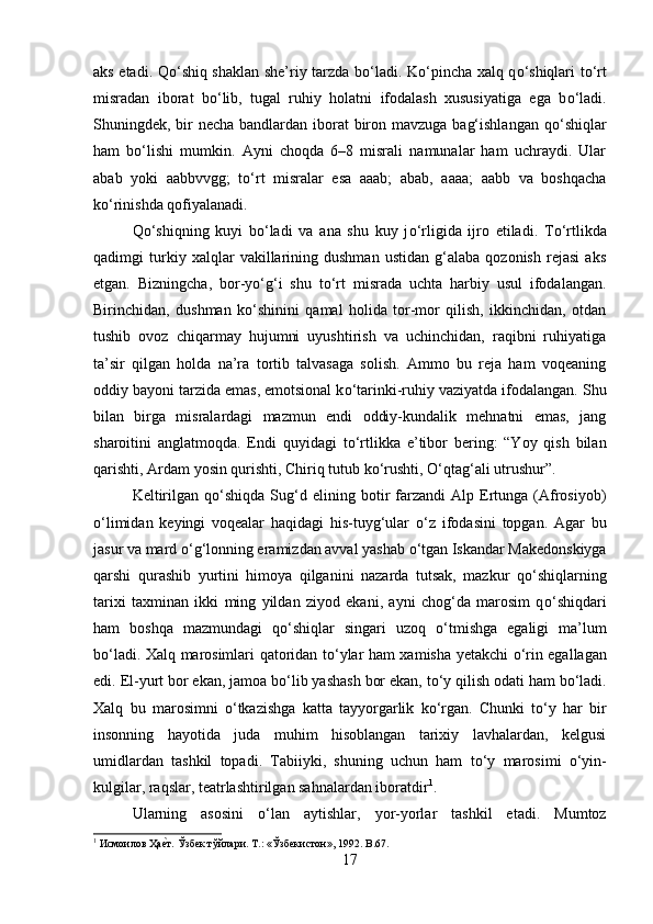 aks etadi. Q о ‘shiq shaklan she’riy tarzda b о ‘ladi. K о ‘pincha xalq q о ‘shiqlari t о ‘rt
misradan   iborat   b о ‘lib,   tugal   ruhiy   holatni   ifodalash   xususiyatiga   ega   b о ‘ladi.
Shuningdek, bir necha bandlardan iborat  biron mavzuga bag‘ishlangan  q о ‘shiqlar
ham   b о ‘lishi   mumkin.   Ayni   choqda   6–8   misrali   namunalar   ham   uchraydi.   Ular
abab   yoki   aabbvvgg;   t о ‘rt   misralar   esa   aaab;   abab,   aaaa;   aabb   va   boshqacha
k о ‘rinishda qofiyalanadi. 
Q о ‘shiqning   kuyi   b о ‘ladi   va   ana   shu   kuy   j о ‘rligida   ijro   etiladi.   T о ‘rtlikda
qadimgi   turkiy   xalqlar   vakillarining   dushman   ustidan   g‘alaba   qozonish   rejasi   aks
etgan.   Bizningcha,   bor-y о ‘g‘i   shu   t о ‘rt   misrada   uchta   harbiy   usul   ifodalangan.
Birinchidan,   dushman   k о ‘shinini   qamal   holida   tor-mor   qilish,   ikkinchidan,   otdan
tushib   ovoz   chiqarmay   hujumni   uyushtirish   va   uchinchidan,   raqibni   ruhiyatiga
ta’sir   qilgan   holda   na’ra   tortib   talvasaga   solish.   Ammo   bu   reja   ham   voqeaning
oddiy bayoni tarzida emas, emotsional k о ‘tarinki-ruhiy vaziyatda ifodalangan. Shu
bilan   birga   misralardagi   mazmun   endi   oddiy-kundalik   mehnatni   emas,   jang
sharoitini   anglatmoqda.   Endi   quyidagi   t о ‘rtlikka   e’tibor   bering:   “Yoy   qish   bilan
qarishti, Ardam yosin qurishti, Chiriq tutub k о ‘rushti,  О ‘qtag‘ali utrushur”. 
Keltirilgan   q о ‘shiqda  Sug‘d  elining   botir   farzandi   Alp  Ertunga   (Afrosiyob)
о ‘limidan   keyingi   voqealar   haqidagi   his-tuyg‘ular   о ‘z   ifodasini   topgan.   Agar   bu
jasur va mard  о ‘g‘lonning eramizdan avval yashab  о ‘tgan Iskandar Makedonskiyga
qarshi   qurashib   yurtini   himoya   qilganini   nazarda   tutsak,   mazkur   q о ‘shiqlarning
tarixi   taxminan   ikki   ming   yildan   ziyod   ekani,   ayni   chog‘da   marosim   q о ‘shiqdari
ham   boshqa   mazmundagi   q о ‘shiqlar   singari   uzoq   о ‘tmishga   egaligi   ma’lum
b о ‘ladi. Xalq marosimlari qatoridan t о ‘ylar ham xamisha yetakchi   о ‘rin egallagan
edi. El-yurt bor ekan, jamoa b о ‘lib yashash bor ekan, t о ‘y qilish odati ham b о ‘ladi.
Xalq   bu   marosimni   о ‘tkazishga   katta   tayyorgarlik   k о ‘rgan.   Chunki   t о ‘y   har   bir
insonning   hayotida   juda   muhim   hisoblangan   tarixiy   lavhalardan,   kelgusi
umidlardan   tashkil   topadi.   Tabiiyki,   shuning   uchun   ham   t о ‘y   marosimi   о ‘yin-
kulgilar, raqslar, teatrlashtirilgan sahnalardan iboratdir 1
. 
Ularning   asosini   о ‘lan   aytishlar,   yor-yorlar   tashkil   etadi.   Mumtoz
1
 Исмоилов Ҳаеyт. Ўзбек тўйлари. Т.: «Ўзбекистон», 1992.  B .67.
17 