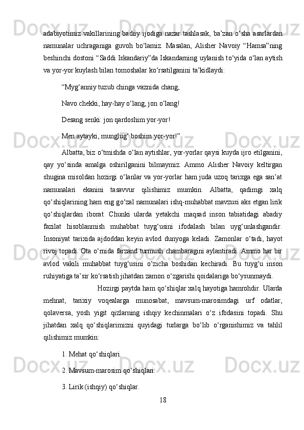 adabiyotimiz vakillarining badiiy ijodiga nazar  tashlasak,  ba’zan   о ‘sha asarlardan
namunalar   uchraganiga   guvoh   b о ‘lamiz.   Masalan,   Alisher   Navoiy   “Hamsa”ning
beshinchi dostoni “Saddi Iskandariy”da Iskandarning uylanish t о ‘yida  о ‘lan aytish
va yor-yor kuylash bilan tomoshalar k о ‘rsatilganini ta’kidlaydi: 
“Myg‘anniy tuzub chinga vaznida chang, 
Navo chekki, hay-hay  о ‘lang, jon  о ‘lang! 
Desang senki: jon qardoshim yor-yor! 
Men aytayki, munglug‘ boshim yor-yor!” 
Albatta, biz  о ‘tmishda  о ‘lan aytishlar, yor-yorlar qaysi kuyda ijro etilganini,
qay   y о ‘sinda   amalga   oshirilganini   bilmaymiz.   Ammo   Alisher   Navoiy   keltirgan
shugina misoldan hozirgi   о ‘lanlar va yor-yorlar ham juda uzoq tarixga ega san’at
namunalari   ekanini   tasavvur   qilishimiz   mumkin.   Albatta,   qadimgi   xalq
q о ‘shiqlarining ham eng g о ‘zal namunalari ishq-muhabbat mavzusi aks etgan lirik
q о ‘shiqlardan   iborat.   Chunki   ularda   yetakchi   maqsad   inson   tabiatidagi   abadiy
fazilat   hisoblanmish   muhabbat   tuyg‘usini   ifodalash   bilan   uyg‘unlashgandir.
Insoniyat   tarixida   ajdoddan   keyin   avlod   dunyoga   keladi.   Zamonlar   о ‘tadi,   hayot
rivoj topadi. Ota  о ‘rnida farzand turmush chambaragini aylantiradi. Ammo har bir
avlod   vakili   muhabbat   tuyg‘usini   о ‘zicha   boshidan   kechiradi.   Bu   tuyg‘u   inson
ruhiyatiga ta’sir k о ‘rsatish jihatdan zamon  о ‘zgarishi qoidalariga b о ‘ysunmaydi. 
Hozirgi paytda ham q о ‘shiqlar xalq hayotiga hamrohdir. Ularda
mehnat,   tarixiy   voqealarga   munosabat,   mavsum-marosimdagi   urf   odatlar,
qolaversa,   yosh   yigit   qizlarning   ishqiy   kechinmalari   о ‘z   ifodasini   topadi.   Shu
jihatdan   xalq   q о ‘shiqlarimizni   quyidagi   turlarga   b о ‘lib   о ‘rganishimiz   va   tahlil
qilishimiz mumkin:
1. Mehat q о ‘shiqlari. 
2. Mavsum-marosim q о ‘shiqlari.
3. Lirik (ishqiy) q о ‘shiqlar. 
18 