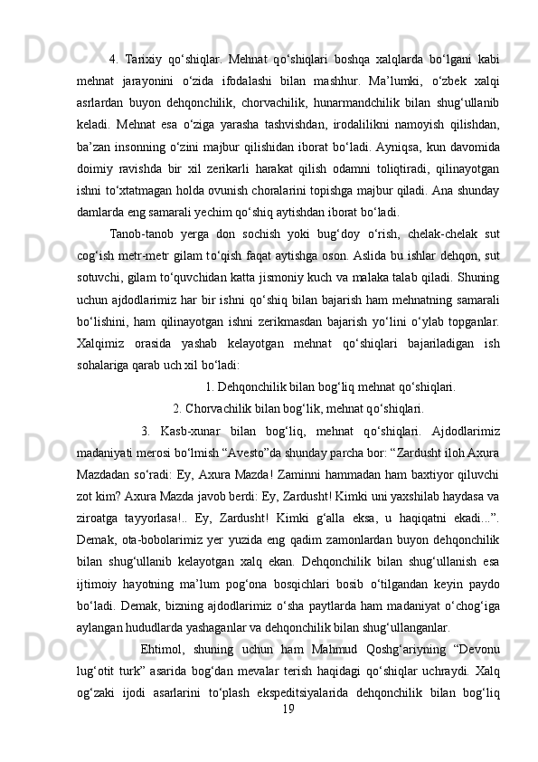 4.   Tarixiy   q о ‘shiqlar.   Mehnat   q о ‘shiqlari   boshqa   xalqlarda   b о ‘lgani   kabi
mehnat   jarayonini   о ‘zida   ifodalashi   bilan   mashhur.   Ma’lumki,   о ‘zbek   xalqi
asrlardan   buyon   dehqonchilik,   chorvachilik,   hunarmandchilik   bilan   shug‘ullanib
keladi.   Mehnat   esa   о ‘ziga   yarasha   tashvishdan,   irodalilikni   namoyish   qilishdan,
ba’zan  insonning   о ‘zini   majbur   qilishidan   iborat   b о ‘ladi.   Ayniqsa,   kun   davomida
doimiy   ravishda   bir   xil   zerikarli   harakat   qilish   odamni   toliqtiradi,   qilinayotgan
ishni t о ‘xtatmagan holda ovunish choralarini topishga majbur qiladi. Ana shunday
damlarda eng samarali yechim q о ‘shiq aytishdan iborat b о ‘ladi. 
Tanob-tanob   yerga   don   sochish   yoki   bug‘doy   о ‘rish,   chelak-chelak   sut
cog‘ish metr-metr gilam t о ‘qish faqat aytishga oson. Aslida bu ishlar dehqon, sut
sotuvchi, gilam t о ‘quvchidan katta jismoniy kuch va malaka talab qiladi. Shuning
uchun  ajdodlarimiz   har  bir   ishni  q о ‘shiq  bilan  bajarish  ham  mehnatning  samarali
b о ‘lishini,   ham   qilinayotgan   ishni   zerikmasdan   bajarish   y о ‘lini   о ‘ylab   topganlar.
Xalqimiz   orasida   yashab   kelayotgan   mehnat   q о ‘shiqlari   bajariladigan   ish
sohalariga qarab uch xil b о ‘ladi: 
1. Dehqonchilik bilan bog‘liq mehnat q о ‘shiqlari. 
2. Chorvachilik bilan bog‘lik, mehnat q о ‘shiqlari. 
3.   Kasb-xunar   bilan   bog‘liq,   mehnat   q о ‘shiqlari.   Ajdodlarimiz
madaniyati merosi b о ‘lmish “Avesto”da shunday parcha bor: “Zardusht iloh Axura
Mazdadan  s о ‘radi:  Ey, Axura Mazda!  Zaminni  hammadan  ham  baxtiyor  qiluvchi
zot kim? Axura Mazda javob berdi: Ey, Zardusht! Kimki uni yaxshilab haydasa va
ziroatga   tayyorlasa!..   Ey,   Zardusht!   Kimki   g‘alla   eksa,   u   haqiqatni   ekadi...”.
Demak,   ota-bobolarimiz   yer   yuzida   eng   qadim   zamonlardan   buyon   dehqonchilik
bilan   shug‘ullanib   kelayotgan   xalq   ekan.   Dehqonchilik   bilan   shug‘ullanish   esa
ijtimoiy   hayotning   ma’lum   pog‘ona   bosqichlari   bosib   о ‘tilgandan   keyin   paydo
b о ‘ladi.   Demak,   bizning   ajdodlarimiz   о ‘sha   paytlarda   ham   madaniyat   о ‘chog‘iga
aylangan hududlarda yashaganlar va dehqonchilik bilan shug‘ullanganlar. 
Ehtimol,   shuning   uchun   ham   Mahmud   Qoshg‘ariyning   “Devonu
lug‘otit   turk”   asarida   bog‘dan   mevalar   terish   haqidagi   q о ‘shiqlar   uchraydi.   Xalq
og‘zaki   ijodi   asarlarini   t о ‘plash   ekspeditsiyalarida   dehqonchilik   bilan   bog‘liq
19 