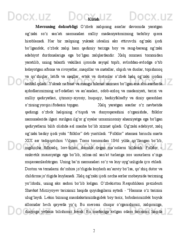 Kirish
Mavzuning   dolzarbligi   O‘zbek   xalqining   asarlar   davomida   yaratgan
og‘zaki   so‘z   san’ati   namunalari   milliy   madaniyatimizning   tarkibiy   qismi
hisoblanadi.   Har   bir   xalqning   yuksak   idealini   aks   ettiruvchi   og‘zaki   ijodi
bo‘lgandek,   o‘zbek   xalqi   ham   qadimiy   tarixga   boy   va   rang-barang   og‘zaki
adabiyot   durdonalariga   ega   bo‘lgan   xalqlardandir.   Xalq   ommasi   tomonidan
yaratilib,   uning   talantli   vakillari   ijrosida   sayqal   topib,   avloddan-avlodga   o‘tib
kelayotgan afsona va rivoyatlar, maqollar va matallar, olqish va duolar, topishmoq
va   qo‘shiqlar,   latifa   va   naqllar,   ertak   va   dostonlar   o‘zbek   halq   og‘zaki   ijodini
tashkil qiladi. Yuksak nafosat va mangu hikmat xazinasi bo‘lgan ana shu asarlarda
ajdodlarimizning   urf-odatlari   va   an’analari,   odob-axloq   va   madaniyati,   tarixi   va
milliy   qadiryatlari,   ijtimoiy-siyosiy,   huquqiy,   badiiyfalsafiy   va   diniy   qarashlari
o‘zining yorqin ifodasini topgan.  Xalq   yaratgan   asarlar   o‘z   navbatida
qadimgi   o‘zbek   halqining   e’tiqodi   va   dunyoqarashini   o‘rganishda,   folklor
namunalarida ilgari surilgan ilg‘or g‘oyalar umuminsoniy ahamiyatga ega bo‘lgan
qadiryatlarni  bilib olishda asl  manba bo‘lib xizmat  qiladi. Og‘zaki  adabiyot, xalq
og‘zaki badiiy ijodi yoki “folklor” deb yuritiladi. “Folklor” atamasi birinchi marta
XIX   asr   tadqiqotchisi   Vilyam   Toms   tomonidan   1846   yilda   qo‘llangan   bo‘lib,
ingilizcha   folkxalq,   lore-bilim,   donolik   degan   ma’nolarni   bildiradi.   Folklor   –
sinkretik   xususiyatga   ega   bo‘lib,   xilma-xil   san’at   turlariga   xos   unsurlarni   o‘ziga
mujassamlashtirgan. Uning ba’zi namunalari so‘z va kuy uyg‘unligida ijro etiladi.
Doston va temalarni do‘mbira jo‘rligida kuylash an’anviy bo‘lsa, qo‘shiq dutor va
childirma jo‘rligida kuylanadi. Xalq og‘zaki ijodi necha asrlar mobaynida tarixning
yo‘ldoshi,   uning   aks   sadosi   bo‘lib   kelgan.   O’zbekiston   Respublikasi   prezidenti
Shavkat   Mirziyoyev   tariximiz   haqida   quyidagilarni   aytadi   -   “Hamma   o z   tarixiniʻ
ulug laydi. Lekin bizning mamlakatimizdagidek boy tarix, bobolarimizdek  buyuk	
ʻ
allomalar   hech   qayerda   yo q.   Bu   merosni   chuqur   o rganishimiz,   xalqimizga,	
ʻ ʻ
dunyoga   yetkaza   bilishimiz   kerak.   Bu   markazga   kelgan   odam   tariximiz   haqida
2 