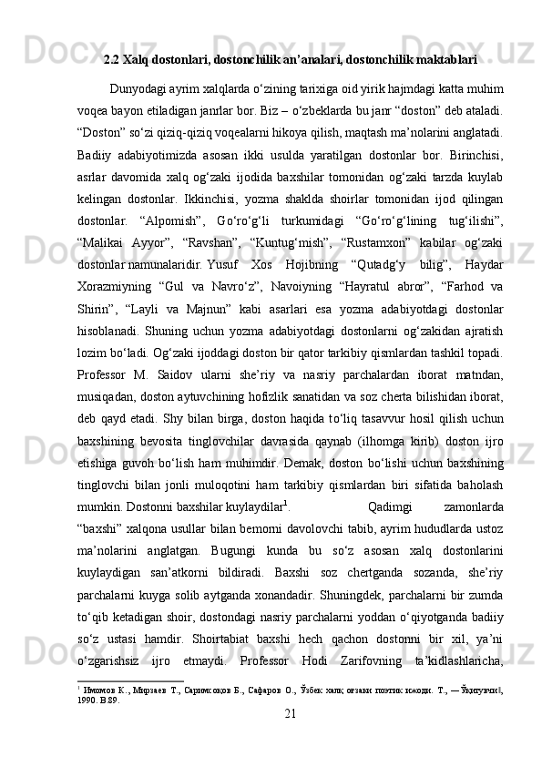 2.2 Xalq dostonlari, dostonchilik an’analari, dostonchilik maktablari
Dunyodagi ayrim xalqlarda  о ‘zining tarixiga oid yirik hajmdagi katta muhim
voqea bayon etiladigan janrlar bor. Biz –  о ‘zbeklarda bu janr “doston” deb ataladi.
“Doston” s о ‘zi qiziq-qiziq voqealarni hikoya qilish, maqtash ma’nolarini anglatadi.
Badiiy   adabiyotimizda   asosan   ikki   usulda   yaratilgan   dostonlar   bor.   Birinchisi,
asrlar   davomida   xalq   og‘zaki   ijodida   baxshilar   tomonidan   og‘zaki   tarzda   kuylab
kelingan   dostonlar.   Ikkinchisi,   yozma   shaklda   shoirlar   tomonidan   ijod   qilingan
dostonlar.   “Alpomish”,   G о ‘r о ‘g‘li   turkumidagi   “G о ‘r о ‘g‘lining   tug‘ilishi”,
“Malikai   Ayyor”,   “Ravshan”,   “Kuntug‘mish”,   “Rustamxon”   kabilar   og‘zaki
dostonlar namunalaridir. Yusuf   Xos   Hojibning   “Qutadg‘y   bilig”,   Haydar
Xorazmiyning   “Gul   va   Navr о ‘z”,   Navoiyning   “Hayratul   abror”,   “Farhod   va
Shirin”,   “Layli   va   Majnun”   kabi   asarlari   esa   yozma   adabiyotdagi   dostonlar
hisoblanadi.   Shuning   uchun   yozma   adabiyotdagi   dostonlarni   og‘zakidan   ajratish
lozim b о ‘ladi. Og‘zaki ijoddagi doston bir qator tarkibiy qismlardan tashkil topadi.
Professor   M.   Saidov   ularni   she’riy   va   nasriy   parchalardan   iborat   matndan,
musiqadan, doston aytuvchining hofizlik sanatidan va soz cherta bilishidan iborat,
deb   qayd   etadi.   Shy   bilan   birga,   doston   haqida   t о ‘liq   tasavvur   hosil   qilish   uchun
baxshining   bevosita   tinglovchilar   davrasida   qaynab   (ilhomga   kirib)   doston   ijro
etishiga   guvoh   b о ‘lish   ham   muhimdir.   Demak,   doston   b о ‘lishi   uchun   baxshining
tinglovchi   bilan   jonli   muloqotini   ham   tarkibiy   qismlardan   biri   sifatida   baholash
mumkin. Dostonni baxshilar kuylaydilar 1
. Qadimgi   zamonlarda
“baxshi” xalqona usullar bilan bemorni davolovchi tabib, ayrim hududlarda ustoz
ma’nolarini   anglatgan.   Bugungi   kunda   bu   s о ‘z   asosan   xalq   dostonlarini
kuylaydigan   san’atkorni   bildiradi.   Baxshi   soz   chertganda   sozanda,   she’riy
parchalarni  kuyga   solib  aytganda  xonandadir.  Shuningdek,  parchalarni   bir  zumda
t о ‘qib  ketadigan  shoir, dostondagi  nasriy  parchalarni   yoddan   о ‘qiyotganda  badiiy
s о ‘z   ustasi   hamdir.   Shoirtabiat   baxshi   hech   qachon   dostonni   bir   xil,   ya’ni
о ‘zgarishsiz   ijro   etmaydi.   Professor   Hodi   Zarifovning   ta’kidlashlaricha,
1
  Имомов   К.,   Мирзаев   Т.,   Саримсоқов   Б.,   Сафаров   О.,   Ўзбек   халқ   оғзаки   поэтик   ижоди.   Т.,   ―Ўқитувчи ,‖
1990.  B.89.
21 