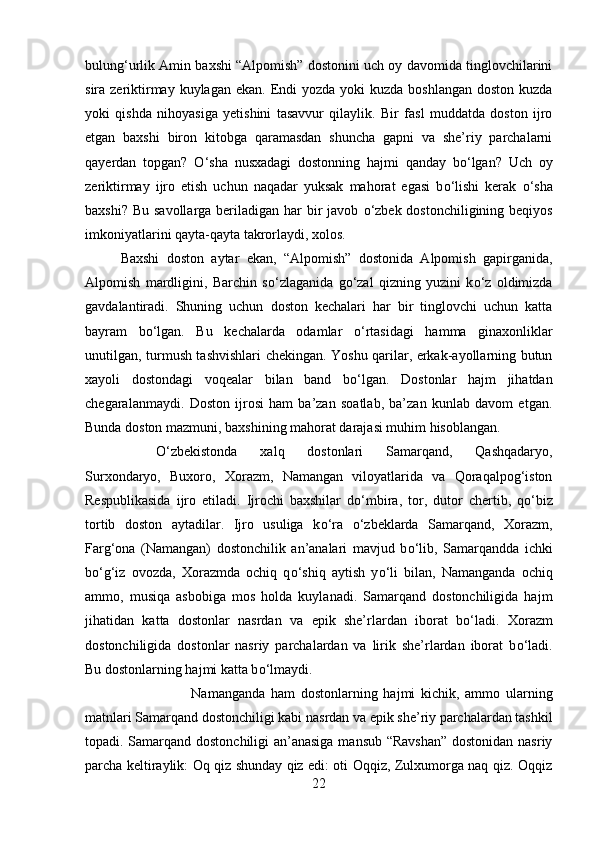 bulung‘urlik Amin baxshi “Alpomish” dostonini uch oy davomida tinglovchilarini
sira zeriktirmay kuylagan  ekan. Endi  yozda  yoki  kuzda boshlangan  doston kuzda
yoki   qishda   nihoyasiga   yetishini   tasavvur   qilaylik.   Bir   fasl   muddatda   doston   ijro
etgan   baxshi   biron   kitobga   qaramasdan   shuncha   gapni   va   she’riy   parchalarni
qayerdan   topgan?   О ‘sha   nusxadagi   dostonning   hajmi   qanday   b о ‘lgan?   Uch   oy
zeriktirmay   ijro   etish   uchun   naqadar   yuksak   mahorat   egasi   b о ‘lishi   kerak   о ‘sha
baxshi? Bu savollarga beriladigan har bir javob   о ‘zbek dostonchiligining beqiyos
imkoniyatlarini qayta-qayta takrorlaydi, xolos. 
Baxshi   doston   aytar   ekan,   “Alpomish”   dostonida   Alpomish   gapirganida,
Alpomish   mardligini,   Barchin   s о ‘zlaganida   g о ‘zal   qizning   yuzini   k о ‘z   oldimizda
gavdalantiradi.   Shuning   uchun   doston   kechalari   har   bir   tinglovchi   uchun   katta
bayram   b о ‘lgan.   Bu   kechalarda   odamlar   о ‘rtasidagi   hamma   ginaxonliklar
unutilgan, turmush tashvishlari chekingan. Yoshu qarilar, erkak-ayollarning butun
xayoli   dostondagi   voqealar   bilan   band   b о ‘lgan.   Dostonlar   hajm   jihatdan
chegaralanmaydi.   Doston   ijrosi   ham   ba’zan   soatlab,   ba’zan   kunlab   davom   etgan.
Bunda doston mazmuni, baxshining mahorat darajasi muhim hisoblangan. 
О ‘zbekistonda   xalq   dostonlari   Samarqand,   Qashqadaryo,
Surxondaryo,   Buxoro,   Xorazm,   Namangan   viloyatlarida   va   Qoraqalpog‘iston
Respublikasida   ijro   etiladi.   Ijrochi   baxshilar   d о ‘mbira,   tor,   dutor   chertib,   q о ‘biz
tortib   doston   aytadilar.   Ijro   usuliga   k о ‘ra   о ‘zbeklarda   Samarqand,   Xorazm,
Farg‘ona   (Namangan)   dostonchilik   an’analari   mavjud   b о ‘lib,   Samarqandda   ichki
b о ‘g‘iz   ovozda,   Xorazmda   ochiq   q о ‘shiq   aytish   y о ‘li   bilan,   Namanganda   ochiq
ammo,   musiqa   asbobiga   mos   holda   kuylanadi.   Samarqand   dostonchiligida   hajm
jihatidan   katta   dostonlar   nasrdan   va   epik   she’rlardan   iborat   b о ‘ladi.   Xorazm
dostonchiligida   dostonlar   nasriy   parchalardan   va   lirik   she’rlardan   iborat   b о ‘ladi.
Bu dostonlarning hajmi katta b о ‘lmaydi. 
Namanganda   ham   dostonlarning   hajmi   kichik,   ammo   ularning
matnlari Samarqand dostonchiligi kabi nasrdan va epik she’riy parchalardan tashkil
topadi. Samarqand dostonchiligi an’anasiga mansub “Ravshan” dostonidan nasriy
parcha keltiraylik: Oq qiz shunday qiz edi: oti Oqqiz, Zulxumorga naq qiz. Oqqiz
22 