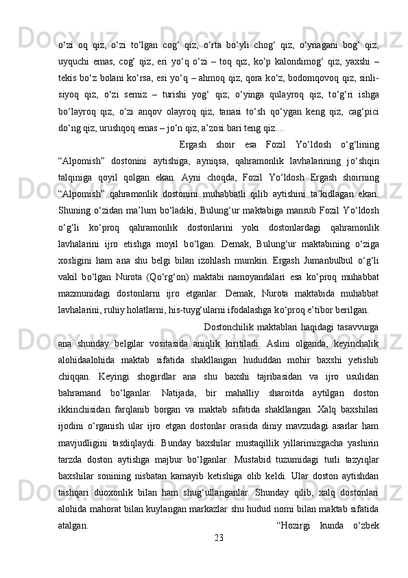 о ‘zi   oq   qiz,   о ‘zi   t о ‘lgan   cog‘   qiz,   о ‘rta   b о ‘yli   chog‘   qiz,   о ‘ynagani   bog‘   qiz,
uyquchi   emas,   cog‘   qiz,   eri   y о ‘q   о ‘zi   –   toq   qiz,   k о ‘p   kalondimog‘   qiz,   yaxshi   –
tekis b о ‘z bolani k о ‘rsa, esi y о ‘q – ahmoq qiz, qora k о ‘z, bodomqovoq qiz, sinli-
siyoq   qiz,   о ‘zi   semiz   –   turishi   yog‘   qiz;   о ‘yinga   qulayroq   qiz,   t о ‘g‘ri   ishga
b о ‘layroq   qiz,   о ‘zi   anqov   olayroq   qiz,   tanasi   t о ‘sh   q о ‘ygan   keng   qiz,   cag‘pici
d о ‘ng qiz, urushqoq emas – j о ‘n qiz, a’zosi bari teng qiz.... 
Ergash   shoir   esa   Fozil   Y о ‘ldosh   о ‘g‘lining
“Alpomish”   dostonini   aytishiga,   ayniqsa,   qahramonlik   lavhalarining   j о ‘shqin
talqiniga   qoyil   qolgan   ekan.   Ayni   choqda,   Fozil   Y о ‘ldosh   Ergash   shoirning
“Alpomish”   qahramonlik   dostonini   muhabbatli   qilib   aytishini   ta’kidlagan   ekan.
Shuning   о ‘zidan   ma’lum   b о ‘ladiki,   Bulung‘ur   maktabiga   mansub   Fozil   Y о ‘ldosh
о ‘g‘li   k о ‘proq   qahramonlik   dostonlarini   yoki   dostonlardagi   qahramonlik
lavhalarini   ijro   etishga   moyil   b о ‘lgan.   Demak,   Bulung‘ur   maktabining   о ‘ziga
xosligini   ham   ana   shu   belgi   bilan   izohlash   mumkin.   Ergash   Jumanbulbul   о ‘g‘li
vakil   b о ‘lgan   Nurota   (Q о ‘rg‘on)   maktabi   namoyandalari   esa   k о ‘proq   muhabbat
mazmunidagi   dostonlarni   ijro   etganlar.   Demak,   Nurota   maktabida   muhabbat
lavhalarini, ruhiy holatlarni, his-tuyg‘ularni ifodalashga k о ‘proq e’tibor berilgan. 
Dostonchilik maktablari haqidagi tasavvurga
ana   shunday   belgilar   vositasida   aniqlik   kiritiladi.   Aslini   olganda,   keyinchalik
alohidaalohida   maktab   sifatida   shakllangan   hududdan   mohir   baxshi   yetishib
chiqqan.   Keyingi   shogirdlar   ana   shu   baxshi   tajribasidan   va   ijro   usulidan
bahramand   b о ‘lganlar.   Natijada,   bir   mahalliy   sharoitda   aytilgan   doston
ikkinchisidan   farqlanib   borgan   va   maktab   sifatida   shakllangan.   Xalq   baxshilari
ijodini   о ‘rganish   ular   ijro   etgan   dostonlar   orasida   diniy   mavzudagi   asarlar   ham
mavjudligini   tasdiqlaydi.   Bunday   baxshilar   mustaqillik   yillarimizgacha   yashirin
tarzda   doston   aytishga   majbur   b о ‘lganlar.   Mustabid   tuzumidagi   turli   tazyiqlar
baxshilar   sonining   nisbatan   kamayib   ketishiga   olib   keldi.   Ular   doston   aytishdan
tashqari   duoxonlik   bilan   ham   shug‘ullanganlar.   Shunday   qilib,   xalq   dostonlari
alohida mahorat bilan kuylangan markazlar shu hudud nomi bilan maktab sifatida
atalgan.  “Hozirgi   kunda   о ‘zbek
23 