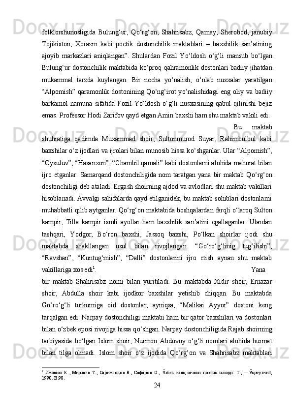 folklorshunosligida   Bulung‘ur,   Q о ‘rg‘on,   Shahrisabz,   Qamay,   Sherobod,   janubiy
Tojikiston,   Xorazm   kabi   poetik   dostonchilik   maktablari   –   baxshilik   san’atining
ajoyib   markazlari   aniqlangan”.   Shulardan   Fozil   Y о ‘ldosh   о ‘g‘li   mansub   b о ‘lgan
Bulung‘ur dostonchilik maktabida k о ‘proq qahramonlik dostonlari badiiy jihatdan
mukammal   tarzda   kuylangan.   Bir   necha   y о ‘nalish,   о ‘nlab   nusxalar   yaratilgan
“Alpomish”  qaramonlik  dostonining  Q о ‘ng‘irot  y о ‘nalishidagi   eng  oliy  va  badiiy
barkamol   namuna   sifatida   Fozil   Y о ‘ldosh   о ‘g‘li   nusxasining   qabul   qilinishi   bejiz
emas. Professor Hodi Zarifov qayd etgan Amin baxshi ham shu maktab vakili edi. 
Bu   maktab
shuhratiga   qadimda   Muxammad   shoir,   Sultonmurod   Suyar,   Rahimbulbul   kabi
baxshilar  о ‘z ijodlari va ijrolari bilan munosib hissa k о ‘shganlar. Ular “Alpomish”,
“Oysuluv”, “Hasanxon”, “Chambil qamali” kabi dostonlarni alohida mahorat bilan
ijro  etganlar.  Samarqand  dostonchiligida  nom  taratgan  yana   bir  maktab  Q о ‘rg‘on
dostonchiligi deb ataladi. Ergash shoirning ajdod va avlodlari shu maktab vakillari
hisoblanadi. Avvalgi sahifalarda qayd etilganidek, bu maktab sohiblari dostonlarni
muhabbatli qilib aytganlar. Q о ‘rg‘on maktabida boshqalardan farqli  о ‘laroq Sulton
kampir,   Tilla   kampir   ismli   ayollar   ham   baxshilik   san’atini   egallaganlar.   Ulardan
tashqari,   Yodgor,   B о ‘ron   baxshi,   Jassoq   baxshi,   P о ‘lkan   shoirlar   ijodi   shu
maktabda   shakllangan   usul   bilan   rivojlangan.   “G о ‘r о ‘g‘linig   tug‘ilishi”,
“Ravshan”,   “Kuntug‘mish”,   “Dalli”   dostonlarini   ijro   etish   aynan   shu   maktab
vakillariga xos edi 1
.  Yana
bir   maktab   Shahrisabz   nomi   bilan   yuritiladi.   Bu   maktabda   Xidir   shoir,   Ernazar
shoir,   Abdulla   shoir   kabi   ijodkor   baxshilar   yetishib   chiqqan.   Bu   maktabda
G о ‘r о ‘g‘li   turkumiga   oid   dostonlar,   ayniqsa,   “Malikai   Ayyor”   dostoni   keng
tarqalgan edi. Narpay dostonchiligi maktabi ham bir qator baxshilari va dostonlari
bilan  о ‘zbek eposi rivojiga hissa q о ‘shgan. Narpay dostonchiligida Rajab shoirning
tarbiyasida   b о ‘lgan   Islom   shoir,   Nurmon   Abduvoy   о ‘g‘li   nomlari   alohida   hurmat
bilan   tilga   olinadi.   Islom   shoir   о ‘z   ijodida   Q о ‘rg‘on   va   Shahrisabz   maktablari
1
  Имомов   К.,   Мирзаев   Т.,   Саримсоқов   Б.,   Сафаров   О.,   Ўзбек   халқ   оғзаки   поэтик   ижоди.   Т.,   ―Ўқитувчи ,‖
1990.  B.98.
24 