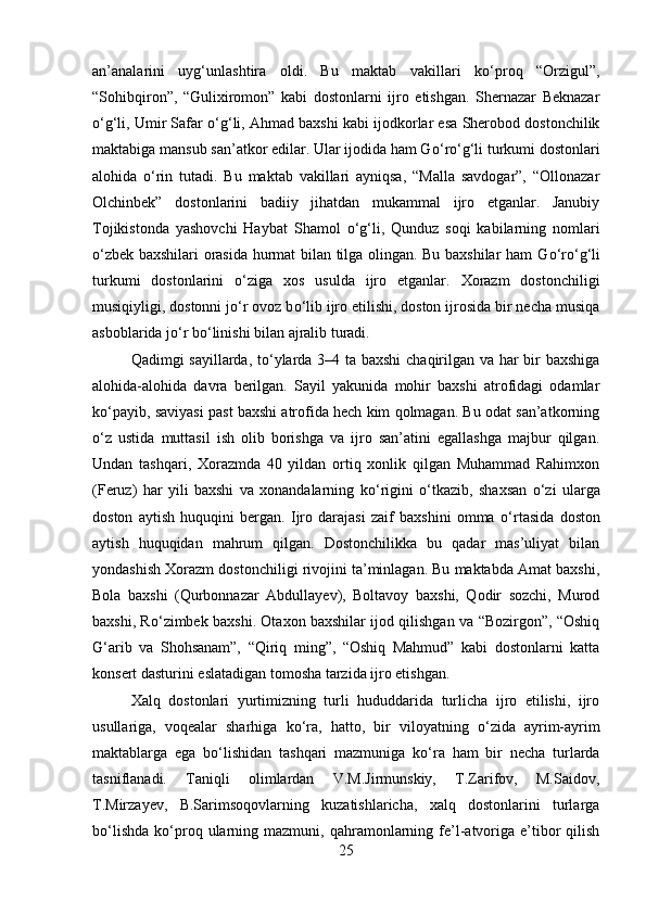 an’analarini   uyg‘unlashtira   oldi.   Bu   maktab   vakillari   k о ‘proq   “Orzigul”,
“Sohibqiron”,   “Gulixiromon”   kabi   dostonlarni   ijro   etishgan.   Shernazar   Beknazar
о ‘g‘li, Umir Safar  о ‘g‘li, Ahmad baxshi kabi ijodkorlar esa Sherobod dostonchilik
maktabiga mansub san’atkor edilar. Ular ijodida ham G о ‘r о ‘g‘li turkumi dostonlari
alohida   о ‘rin   tutadi.   Bu   maktab   vakillari   ayniqsa,   “Malla   savdogar”,   “Ollonazar
Olchinbek”   dostonlarini   badiiy   jihatdan   mukammal   ijro   etganlar.   Janubiy
Tojikistonda   yashovchi   Haybat   Shamol   о ‘g‘li,   Qunduz   soqi   kabilarning   nomlari
о ‘zbek baxshilari orasida hurmat bilan tilga olingan. Bu baxshilar ham G о ‘r о ‘g‘li
turkumi   dostonlarini   о ‘ziga   xos   usulda   ijro   etganlar.   Xorazm   dostonchiligi
musiqiyligi, dostonni j о ‘r ovoz b о ‘lib ijro etilishi, doston ijrosida bir necha musiqa
asboblarida j о ‘r b о ‘linishi bilan ajralib turadi. 
Qadimgi sayillarda, t о ‘ylarda 3–4 ta baxshi chaqirilgan va har bir baxshiga
alohida-alohida   davra   berilgan.   Sayil   yakunida   mohir   baxshi   atrofidagi   odamlar
k о ‘payib, saviyasi past baxshi atrofida hech kim qolmagan. Bu odat san’atkorning
о ‘z   ustida   muttasil   ish   olib   borishga   va   ijro   san’atini   egallashga   majbur   qilgan.
Undan   tashqari,   Xorazmda   40   yildan   ortiq   xonlik   qilgan   Muhammad   Rahimxon
(Feruz)   har   yili   baxshi   va   xonandalarning   k о ‘rigini   о ‘tkazib,   shaxsan   о ‘zi   ularga
doston   aytish   huquqini   bergan.   Ijro   darajasi   zaif   baxshini   omma   о ‘rtasida   doston
aytish   huquqidan   mahrum   qilgan.   Dostonchilikka   bu   qadar   mas’uliyat   bilan
yondashish Xorazm dostonchiligi rivojini ta’minlagan. Bu maktabda Amat baxshi,
Bola   baxshi   (Qurbonnazar   Abdullayev),   Boltavoy   baxshi,   Qodir   sozchi,   Murod
baxshi, R о ‘zimbek baxshi. Otaxon baxshilar ijod qilishgan va “Bozirgon”, “Oshiq
G‘arib   va   Shohsanam”,   “Qiriq   ming”,   “Oshiq   Mahmud”   kabi   dostonlarni   katta
konsert dasturini eslatadigan tomosha tarzida ijro etishgan. 
Xalq   dostonlari   yurtimizning   turli   hududdarida   turlicha   ijro   etilishi,   ijro
usullariga,   voqealar   sharhiga   k о ‘ra,   hatto,   bir   viloyatning   о ‘zida   ayrim-ayrim
maktablarga   ega   b о ‘lishidan   tashqari   mazmuniga   k о ‘ra   ham   bir   necha   turlarda
tasniflanadi.   Taniqli   olimlardan   V.M.Jirmunskiy,   T.Zarifov,   M.Saidov,
T.Mirzayev,   B.Sarimsoqovlarning   kuzatishlaricha,   xalq   dostonlarini   turlarga
b о ‘lishda   k о ‘proq  ularning  mazmuni,  qahramonlarning  fe’l-atvoriga   e’tibor   qilish
25 