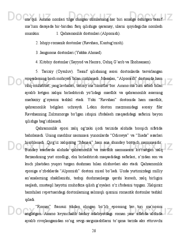 ma’qul.   Ammo   nomlari   tilga   olingan   olimlarning   har   biri   amalga   oshirgan   tasnif
ma’lum   darajada   bir-biridan   farq   qilishiga   qaramay,   ularni   quyidagicha   nomlash
mumkin:  1. Qahramonlik dostonlari (Alpomish). 
2. Ishqiy-romanik dostonlar (Ravshan, Kuntug‘mish). 
3. Jangnoma dostonlari (Yakka Ahmad). 
4. Kitobiy dostonlar (Sayyod va Hamro, Oshiq G’arib va Shohsanam). 
5.   Tarixiy   (Oysuluv).   Tasnif   qilishning   asosi   dostonlarda   tasvirlangan
voqealarning bosh mohiyati bilan izohlanadi. Masalan, “Alpomish” dostonida ham
ishq-muhabbat, jang lavhalari, tarixiy ma’lumotlar bor. Ammo ma’lum sabab bilan
ajralib   ketgan   xalqni   birlashtirish   y о ‘lidagi   mardlik   va   qahramonlik   asarning
markaziy   g‘oyasini   tashkil   etadi.   Yoki   “Ravshan”   dostonida   ham   mardlik,
qahramonlik   belgilari   uchraydi.   Lekin   doston   mazmunidagi   asosiy   fikr
Ravshanning   Zulxumorga   b о ‘lgan   ishqini   ifodalash   maqsadidagi   safarini   bayon
qilishga bag‘ishlanadi.
Qahramonlik   eposi   xalq   og‘zaki   ijodi   tarixida   alohida   bosqich   sifatida
baholanadi.   Uning  mashhur   namunasi   yunonlarda  “Odisseya”   va   “Iliada”   asarlari
hisoblanadi.   Qirg‘iz   xalqining   “Manasi”   ham   ana   shunday   bosqich   namunasidir.
Bunday   asarlarda   alohida   qahramonlik   va   mardlik   namunasini   k о ‘rsatgan   xalq
farzandining yurt ozodligi, elni birlashtirish maqsadidagi safarlari,   о ‘zidan son va
kuch   jihatidan   yuqori   turgan   dushman   bilan   olishuvlari   aks   etadi.   Qahramonlik
eposiga   о ‘zbeklarda   “Alpomish”   dostoni   misol   b о ‘ladi.   Unda   yurtimizdagi   milliy
an’analarning   shakllanishi,   tashqi   dushmanlarga   qarshi   kurash,   xalq   birligini
saqlash, mustaqil hayotni muhofaza qilish g‘oyalari  о ‘z ifodasini topgan. Xalqimiz
baxshilari repertuaridagi dostonlarning salmoqli qismini romantik dostonlar tashkil
qiladi. 
“Roman”   fransuz   tilidan   olingan   b о ‘lib   eposning   bir   turi   ma’nosini
anglatgan.   Ammo   keyinchalik   badiiy   adabiyotdagi   roman   janr   sifatida   alohida
ajralib   rivojlanganidan   s о ‘ng   sevgi-sarguzashtlarni   t о ‘qima   tarzda   aks   ettiruvchi
26 