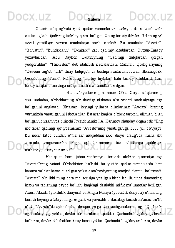 Xulosa
О ‘zbek   xalq   og‘zaki   ijodi   qadim   zamonlardan   turkiy   tilda   s о ‘zlashuvchi
elatlar og‘zaki ijodining tarkibiy qismi b о ‘lgan. Uning tarixiy ildizlari 3-4 ming yil
avval   yaratilgan   yozma   manbalarga   borib   taqaladi.   Bu   manbalar   “Avesto”,
“Behistun”,   “Bundaxishn”,   “Denkard”   kabi   qadimiy   kitoblardan,   О ‘rxun-Enasoy
yozuvlaridan,   Abu   Rayhon   Beruniyning   “Qadimgi   xalqlardan   qolgan
yodgorliklar”,   “Hindiston”   deb   atalmish   risolalaridan,   Mahmud   Qoshg‘ariyning
“Devonu   lug‘oti   turk”   ilmiy   tadqiqoti   va   boshqa   asarlardan   iborat.   Shuningdek,
Gerodotning   “Tarix”,   Polienning   “Harbiy   hiylalar”   kabi   tarixiy   kitoblarida   ham
turkiy xalqlar  о ‘tmishiga oid qimmatli ma’lumotlar berilgan. 
Bu   adabiyotlarning   hammasi   О ‘rta   Osiyo   xalqlarining,
shu   jumladan,   о ‘zbeklarning   о ‘z   davriga   nisbatan   о ‘ta   yuqori   madaniyatga   ega
b о ‘lganini   anglatadi.   Xususan,   keyingi   yillarda   olimlarimiz   “Avesto”   bizning
yurtimizda yaratilganini isbotladilar. Bu asar haqida   о ‘zbek tarixchi olimlari bilan
b о ‘lgan uchrashuvda birinchi Prezidentimiz I.A. Karimov shunday degan edi: “Eng
m о ‘tabar   qadimgi   q о ‘lyozmamiz   “Avesto”ning   yaratilganiga   3000   yil   b о ‘lyapti.
Bu   nodir   kitob   bundan   о ‘ttiz   asr   muqaddam   ikki   daryo   oralig‘ida,   mana   shu
zaminda   umrguzaronlik   qilgan   ajdodlarimizning   biz   avlodlariga   qoldirgan
ma’naviy, tarixiy merosidir”. 
Haqiqatan   ham,   jahon   madaniyati   tarixida   alohida   qimmatga   ega
“Avesto”ning   vatani   О ‘zbekiston   b о ‘lishi   bu   yurtda   qadim   zamonlarda   ham
hamma xalqlar havas qiladigan yuksak ma’naviyatning mavjud ekanini k о ‘rsatadi.
“Avesto”   о ‘n ikki  ming qora mol  terisiga  yozilgan kitob b о ‘lib, unda dunyoning,
inson va tabiatning paydo b о ‘lishi  haqidagi dastlabki  mifik ma’lumotlar berilgan.
Axura Mazda (yaxshilik dunyosi) va Angra Manyu (yovuzlik dunyosi)   о ‘rtasidagi
kurash keyingi adabiyotlarga ezgulik va yovuzlik  о ‘rtasidagi kurash an’anasi b о ‘lib
о ‘tdi.   “Avesto”da   aytilishicha,   dehqon   yerga   don   sochganidan   s о ‘ng:   “Qachonki
egatlarda ypyg‘ yetilsa, devlar  о ‘rinlaridan q о ‘padilar. Qachonki bug‘doy gurkirab
k о ‘karsa, devlar dahshatdan titray boshlaydilar. Qachonki bug‘doy un bersa, devlar
29 