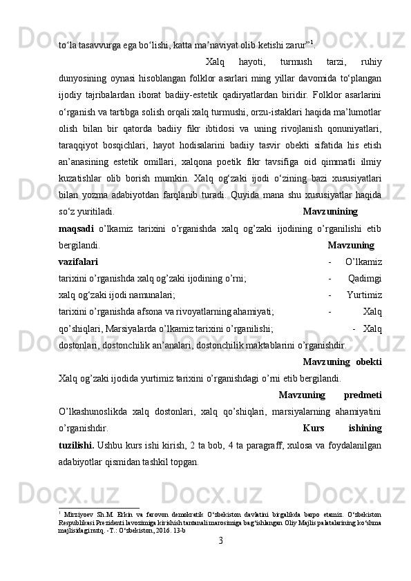 to la tasavvurga ega bo lishi, katta ma naviyat olib ketishi zarur”ʻ ʻ ʼ 1
.
Xalq   hayoti,   turmush   tarzi,   ruhiy
dunyosining   oynasi   hisoblangan   folklor   asarlari   ming   yillar   davomida   to‘plangan
ijodiy   tajribalardan   iborat   badiiy-estetik   qadiryatlardan   biridir.   Folklor   asarlarini
o‘rganish va tartibga solish orqali xalq turmushi, orzu-istaklari haqida ma’lumotlar
olish   bilan   bir   qatorda   badiiy   fikr   ibtidosi   va   uning   rivojlanish   qonuniyatlari,
taraqqiyot   bosqichlari,   hayot   hodisalarini   badiiy   tasvir   obekti   sifatida   his   etish
an’anasining   estetik   omillari,   xalqona   poetik   fikr   tavsifiga   oid   qimmatli   ilmiy
kuzatishlar   olib   borish   mumkin.   Xalq   og‘zaki   ijodi   o‘zining   bazi   xususiyatlari
bilan   yozma   adabiyotdan   farqlanib   turadi.   Quyida   mana   shu   xususiyatlar   haqida
so‘z yuritiladi. Mavzunining
maqsadi   o’lkamiz   tarixini   o’rganishda   xalq   og’zaki   ijodining   o’rganilishi   etib
bergilandi. Mavzuning
vazifalari    -   O’lkamiz
tarixini o’rganishda xalq og’zaki ijodining o’rni;  -   Qadimgi
xalq og‘zaki ijodi namunalari;  -   Yurtimiz
tarixini o’rganishda afsona va rivoyatlarning ahamiyati;  -   Xalq
qo’shiqlari, Marsiyalarda o’lkamiz tarixini o’rganilishi;  -   Xalq
dostonlari, dostonchilik an’analari, dostonchilik maktablarini o’rganishdir.
Mavzuning   obekti
Xalq og’zaki ijodida yurtimiz tarixini o’rganishdagi o’rni etib bergilandi.
Mavzuning   predmeti
O’lkashunoslikda   xalq   dostonlari,   xalq   qo’shiqlari,   marsiyalarning   ahamiyatini
o’rganishdir. Kurs   ishining
tuzilishi.   Ushbu kurs ishi kirish, 2 ta bob, 4 ta paragraff, xulosa va foydalanilgan
adabiyotlar qismidan tashkil topgan.
1
  Mirziyoev   Sh.M.   Erkin   va   farovon   demokratik   O‘zbekiston   davlatini   birgalikda   barpo   etamiz.   O‘zbekiston
Respublikasi Prezidenti lavozimiga kirishish tantanali marosimiga bag‘ishlangan Oliy Majlis palatalarining ko‘shma
majlisidagi nutq. -T.: O‘zbekiston, 2016.  13-b
3 