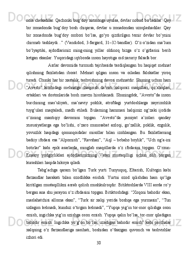 nola chekadilar. Qachonki bug‘doy xirmonga uyulsa, devlar nobud b о ‘ladilar. Qay
bir   xonadonda   bug‘doy   bosh   chiqarsa,   devlar   u   xonadondan   uzoqlashadilar.   Qay
bir   xonadonda   bug‘doy   ombori   b о ‘lsa,   g о ‘yo   qizdirilgan   temir   devlar   b о ‘ynini
chirmab   tashlaydi...”   (Vandidod,   3-fargard,   31–32-bandlar).   О ‘z- о ‘zidan   ma’lum
b о ‘lyaptiki,   ajdodlarimiz   ming-ming   yillar   oldinoq   bizga   о ‘z   о ‘gitlarini   berib
ketgan ekanlar. Yuqoridagi iqtibosda inson hayotiga oid zaruriy falsafa bor. 
Asrlar   davomida   turmush   tajribasida   tasdiqlangan   bu   haqiqat   mehnat
qilishning   fazilatidan   iborat.   Mehnat   qilgan   inson   va   oiladan   falokatlar   yiroq
turadi. Chunki har bir xastalik, tashvishning davosi mehnatdir. Shuning uchun ham
“Avesto”   kitobidagi   mehnatga   chaqirish   da’vati   xalqimiz   maqollari,   q о ‘shiqlari,
ertaklari   va   dostonlarida   bosh   mavzu   hisoblanadi.   Shuningdek,   “Avesto”da   inson
burchining   mas’uliyati,   ma’naviy   poklik,   atrofdagi   yurtdoshlarga   xayrixohlik
tuyg‘ulari   maqtaladi,   madh   etiladi.   Bularning   hammasi   halqimiz   og‘zaki   ijodida
о ‘zining   mantiqiy   davomini   topgan.   “Avesto”da   jamiyat   a’zolari   qanday
xususiyatlarga   ega   b о ‘lishi,   о ‘zaro   munosabat   axloqi,   g о ‘zallik,   poklik,   ezgulik,
yovuzlik   haqidagi   qonunqoidalar   misollar   bilan   izohlangan.   Bu   fazilatlarning
badiiy ifodasi  esa “Alpomish”, “Ravshan”,  “Aql – bebaho boylik”, “Uch og‘a-ini
botirlar”   kabi   epik   asarlarda,   minglab   maqollarda   о ‘z   ifodasini   topgan.   О ‘rxun-
Enasoy   yodgorliklari   ajdodlarimizning   Vatan   mustaqilligi   uchun   olib   borgan
kurashlari haqida hikoya qiladi. 
Tabg‘achga   qaram   b о ‘lgan   Turk   yurti   Tunyuquq,   Eltarish,   Kultegin   kabi
farzandlar   harakati   bilan   ozodlikka   erishdi.   Yurtni   ozod   qilishdan   ham   q о ‘lga
kiritilgan mustaqillikni asrab qolish mushkulroqdir. Bitiktoshlarda VIII asrda r о ‘y
bergan ana shu jarayon  о ‘z ifodasini topgan. Bitiktoshdagi: “Xoqoni bahodir ekan,
maslahatchisi   alloma   ekan”,   “Turk   sir   xalqi   yerida   boshqa   ega   yurmasin”,   “Tun
uxlagim kelmadi, kunduz   о ‘tirgim kelmadi”, “Yupqa yig‘in tor-mor qilishga oson
emish, ingichka yig‘in uzishga oson emish. Yupqa qalin b о ‘lsa, tor-mor qiladigan
bahodir   emish.   Ingichka   y о ‘g‘on   b о ‘lsa,   uzadigan   bahodir   emish”   kabi   parchalar
xalqning   о ‘z   farzandlariga   nasihati,   boshidan   о ‘tkazgan   quvonch   va   tashvishlar
izhori edi. 
30 