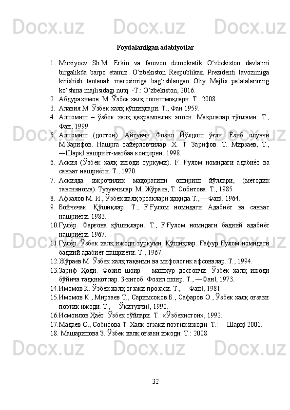 Foydalanilgan adabiyotlar
1. Mirziyoev   Sh.M.   Erkin   va   farovon   demokratik   O‘zbekiston   davlatini
birgalikda   barpo   etamiz.   O‘zbekiston   Respublikasi   Prezidenti   lavozimiga
kirishish   tantanali   marosimiga   bag‘ishlangan   Oliy   Majlis   palatalarining
ko‘shma majlisidagi nutq. -T.: O‘zbekiston, 2016.
2. Абдурахимов .  М .  Ўзбек   халқ   топишмоқлари .  Т .: 2008. 
3. Алавия   М .  Ўзбек   халқ   қўшиқлари .  Т .,  Фан  1959.
4. Алпомиш   –   ўзбек   халқ   қаҳрамонлик   эпоси .   Мақолалар   тўплами .   Т .,
Фан , 1999. 
5. Алпомиш   ( достон ).   Айтувчи   Фозил   Йўлдош   ўғли .   Ёзиб   олувчи
М . Зарифов .   Нашрга   тайеyрловчилар :   X.   Т .   Зарифов .   Т .   Мирзаев ,   Т .,
― Шарқ  	
‖ нашри	еyт - матбаа   концерни . 1998. 
6. Аския   (Ўзбек   халқ   ижоди   туркуми).   F.   Fy л o м   номндаги   адаби	
еyт   ва
санъат   нашри	
еyти .  Т ., 1970. 
7. Аскияда   ижрочилик   маҳоратини   ошириш   йўллари,   (методик
тавсиянома). Тузувчилар :  М .  Жўраев ,  Т .  Собитова .  Т ., 1985. 
8. Афзалов   М .  И .,  Ўзбек   халқ   эртаклари   ҳақида . Т ., ― Фан . 1964. 	
‖
9. Бойчечак .   Қўшиқлар .   Т .,   F. Ғулом   номидаги   Адаби	
еyт   ва   санъат
нашри	
еyти . 1983. 
10. Гул	
еyр .   Фарғона   қўшиқлари .   Т .,   F. Ғулом   номидаги   бадиий   адаби	еyт
нашри	
еyти . 1967.
11. Гул	
еyр.  Ўзбек   халқ  ижоди  туркуми.  Қўшиқлар .   Ғафур   Ғулом   номидаги
бадиий   адаби	
еyт   нашри	еyти .  Т ., 1967. 
12. Жўраев М. Ўзбек халқ тақвими ва мифологик афсоналар. Т., 1994. 
13. Зариф   Ҳоди.   Фозил   шоир   –   машҳур   достончи.   Ўзбек   халқ   ижоди
бўйича тадқиқотлар. 3-китоб. Фозил шоир. Т., ―Фан , 1973. 	
‖
14. Имомов К. Ўзбек халқ оғзаки прозаси. Т., ―Фан , 1981.	
‖
15. Имомов К., Мирзаев Т., Саримсоқов Б., Сафаров О., Ўзбек халқ оғзаки
поэтик ижоди. Т., ―Ўқитувчи , 1990. 	
‖
16. Исмоилов Ҳа	
еyт. Ўзбек тўйлари. Т.: «Ўзбекистон», 1992. 
17. Мадаев   О .,  Собитова   Т .  Халқ   оғзаки   поэтик   ижоди .  Т .: ― Шарқ  2001.	
‖
18.  Машарипова З. Ўзбек халқ оғзаки ижоди. Т .: 2008.
32 