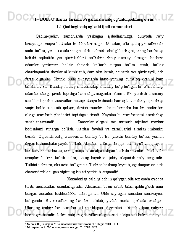 I – BOB. O’lkamiz tarixini o’rganishda xalq og’zaki ijodining o’rni.
1.1 Qadimgi xalq og‘zaki ijodi namunalari
Qadim-qadim   zamonlarda   yashagan   ajdodlarimizga   dunyoda   r о ‘y
berayotgan   voqea-hodisalar   tinchlik   bermagan.   Masalan,   о ‘ta   qattiq   yer   silkinishi
sodir   b о ‘lsa,   yer   о ‘rtasida   magma   deb   atalmish   ch о ‘g‘   borligini,   uning   harakatga
kelishi   oqibatida   yer   qimirlashlari   b о ‘lishini   ilmiy   asoslay   olmagan   bechora
odamlar   yerimizni   h о ‘kiz   shoxida   k о ‘tarib   turgan   b о ‘lsa   kerak,   h о ‘kiz
charchaganida shoxlarini kimirlatib, dam olsa kerak, oqibatda yer qimirlaydi, deb
faraz   kilganlar.   Chunki   bular   u   paytlarda   hatto   yerning   dumaloq   ekanini   ham
bilishmas edi. Bunday faraziy mulohazalap shunday k о ‘p b о ‘lgan-ki,   о ‘tmishdagi
odamlar   ularga   javob   topishga   ham   ulgurmaganlar.   Ammo   fikr   yuritish   taxminiy
sabablar topish xususiyatlari hozirgi dunyo kishisida ham ajdodlar dunyoqarashiga
yaqin   holda   saqlanib   qolgan,   deyish   mumkin.   Inson   hamisha   har   bir   hodisadan
о ‘ziga   manfaatli   jihatlarini   topishga   urinadi.   Xayolan   bu   manfaatlarni   asoslashga
sabablar axtaradi 1
.  Zamonlar   о ‘tgani   sari   turmush   tajribasi   mazkur
hodisalarni   turlarga   b о ‘lish,   ulardan   foydali   va   zararlilarini   ajratish   imkonini
beradi.   Oqibatda   xalq   tasavvurida   bunday   b о ‘lsa,   yaxshi   bunday   b о ‘lsa,   yomon
degan tushunchalar paydo b о ‘ladi. Masalan, safarga chiqqan odam y о ‘lda oq tuyasi
bor karvonni uchratsa, uning maqsadi amalga oshgan b о ‘lishi mumkin. Y о ‘lovchi
uzoqdan   b о ‘rini   k о ‘rib   qolsa,   uning   hayotida   ijobiy   о ‘zgarish   r о ‘y   bergandir.
Tulkini uchratsa, aksincha b о ‘lgandir. Tushida bashang kiyinib, egarlangan oq otda
chavondozlik qilgan yigitning ishlari yurishib ketgandir 2
. 
Xonadoniga qaldirg‘och in q о ‘ygan oila tez orada oyoqqa
turib,   mushkullari   osonlashgandir.   Aksincha,   biron   sabab   bilan   qaldirg‘och   inini
buzgan   xonadon   tushkunlikka   uchragandir.   Ukki   sayragan   xonadon   xonavayron
b о ‘lgandir.   Bu   misollarning   har   biri   о ‘nlab,   yuzlab   marta   tajribada   sinalgan.
Ularning   izohini   har   kim   har   xil   sharhlagan.   Ayrimlari   о ‘sha   kutilgan   natijani
bermagan hamdir. Lekin xalq ongida yillar   о ‘tgani sari   о ‘ziga xos hukmlar paydo
1
 Мадаев О., Собитова Т. Халқ оғзаки поэтик ижоди. Т.: Шарқ. 2001.  B .14.
2
 Машарипова З. Ўзбек халқ оғзаки ижоди. Т.: 2008.  B .28.
4 