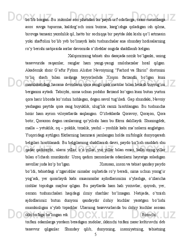 b о ‘lib borgan. Bu xukmlar  son jihatidan k о ‘payib urf-odatlarga, rasm-rusumlarga
asos:   suvga   tupurma,   kaldirg‘och   inini   buzma,   karg‘ishga   qoladigan   ish   qilma,
birovga tamasiz yaxshilik qil, hatto bir sochiqqa bir paytda ikki kishi q о ‘l artmasin
yoki shaftolini b о ‘lib yeb b о ‘lmaydi kabi tushunchalar ana shunday hodisalarning
r о ‘y berishi natijasida asrlar davomida  о ‘zbeklar ongida shakllanib kelgan. 
Xalqimizning tabiati shu darajada nozik b о ‘lganki, uning
tasavvurida   raqamlar,   ranglar   ham   yangi-yangi   mulohazalar   hosil   qilgan.
Akademik   shoir   G‘afur   Fylom   Alisher   Navoiyning   “Farhod   va   Shirin”   dostonini
t о ‘liq   sharh   bilan   nashrga   tayyorlashda   Xoqon   farzandli   b о ‘lgan   kuni
mamlakatidagi hamma devorlarni qora rangli ipak matolar bilan bezash buyrug‘ini
berganini aytadi. Tabiiyki, nima uchun podsho farzand k о ‘rgan kuni butun yurtini
qora harir libosda k о ‘rishni hohlagan, degan savol tug‘iladi. Gap shundaki, Navoiy
yashagan   paytda   qora   rang   buyuklik,   ulug‘lik   ramzi   hisoblangan.   Bu   tushuncha
hozir   ham   ayrim   viloyatlarda   saqlangan.   О ‘zbeklarda   Qoravoy,   Qorajon,   Qora
botir,   Qoraxon   degan   ismlarning   q о ‘yilishi   ham   bu   fikrni   dalillaydi.   Shuningdek,
malla – yetuklik, oq – poklik, tozalik, yashil – yoshlik kabi ma’nolarni anglatgan.
Yuqoridagi aytilgan fikrlarning hammasi jamlangan holda mifologik dunyoqarash
belgilari hisoblanadi. Bu belgilarning shakllanish davri, paydo b о ‘lish muddati shu
qadar   qadimiyki,   ularni   yillar,   о ‘n   yillar,   yuz   yillar   bilan   emas,   balki   ming   yillar
bilan   о ‘lchash mumkindir. Uzoq qadim zamonlarda odamlarni hayratga soladigan
savollar juda k о ‘p b о ‘lgan.  Xususan, inson va tabiat qanday paydo
b о ‘ldi,  tabiatdagi   о ‘zgarishlar   nimalar  oqibatida  r о ‘y  beradi, nima  uchun yomg‘ir
yog‘adi,   yer   qimirlaydi   kabi   muammolar   ajdodlarimizni   о ‘ylashga,   о ‘zlaricha
izohlar   topishga   majbur   qilgan.   Bu   paytlarda   ham   hali   yozuvlar,   quyosh,   yer,
osmon   tushunchalari   haqidagi   ilmiy   sharhlar   b о ‘lmagan.   Natijada,   о ‘tmish
ajdodlarimiz   butun   dunyoni   qandaydir   ilohiy   kuchlar   yaratgan   b о ‘lishi
mumkinligini   о ‘ylab   topadilar.   Ularning   tasavvurlarida   bu   ilohiy   kuchlar   asosan
ikki toifaga b о ‘lingan edi.  Birinchi
toifani odamlarga yordam beradigan xudolar, ikkinchi toifani zarar keltiruvchi deb
tasavvur   qilganlar.   Shunday   qilib,   dunyoning,   insoniyatning,   tabiatning
5 