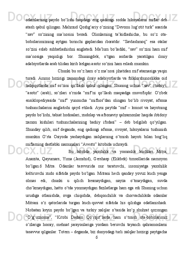 odamlarning   paydo   b о ‘lishi   haqidagi   eng   qadimgi   sodda   hikoyalarni   miflar   deb
atash qabul qilingan. Mahmud Qoshg‘ariy  о ‘zining “Devonu lug‘otit turk” asarida
“sav”   s о ‘zining   ma’nosini   beradi.   Olimlarning   ta’kidlashicha,   bu   s о ‘z   ota-
bobolarimizning   aytgan   birinchi   gaplaridan   iboratdir.   “Savlashmoq”   esa   otalar
s о ‘zini   eslab   suhbatlashishni   anglatadi.   Ma’lum   b о ‘ladiki,   “sav”   s о ‘zini   ham   mif
ma’nosiga   yaqinligi   bor.   Shuningdek,   о ‘tgan   asrlarda   yaratilgan   ilmiy
adabiyotlarda arab tilidan kirib kelgan asotir s о ‘zini ham eslash mumkin. 
Chunki bu s о ‘z ham   о ‘z ma’nosi jihatidan mif atamasiga yaqin
turadi.   Ammo   hozirigi   zamondagi   ilmiy   adabiyotlarda   va   folklorshunoslikka   oid
tadqiqotlarda   mif   s о ‘zini   q о ‘llash   qabul   qilingan.   Shuning   uchun   “sav”   (turkiy),
“asotir”   (arab),   s о ‘zlari   о ‘rnida   “mif”ni   q о ‘llash   maqsadga   muvofiqdir.   О ‘zbek
ensiklopediyasida   “mif”   yunoncha   “mifhos”dan   olingan   b о ‘lib   rivoyat,   afsona
tushunchalarini   anglatishi   qayd   etiladi.   Ayni   paytda   “mif   –   koinot   va   hayotning
paydo b о ‘lishi, tabiat hodisalari, xudolap va afsonaviy qahramonlar haqida ibtidoiy
zamon   kishilari   tushunchalarining   badiiy   ifodasi”   –   deb   belgilab   q о ‘yilgan.
Shunday   qilib,   mif   deganda,   eng   qadimgi   afsona,   rivoyat,   hikoyalarni   tushunish
mumkin   О ‘rta   Osiyoda   yashaydigan   xalqlarning   о ‘tmish   hayoti   bilan   bog‘liq
miflarning dastlabki namunalari “Avesto” kitobida uchraydi. 
Bu   kitobda   yaxshilik   va   yomonlik   kuchlari   Mitra,
Anaxita,   Qayumars,   Yima   (Jamshid),   Gershasp   (Elikbek)   timsollarida   namoyon
b о ‘lgan.6   Mitra.   Odamlar   tasvvurida   nur   taratuvchi,   insoniyatga   yaxshilik
keltiruvchi   xudo   sifatida   paydo   b о ‘lgan.   Mitrani   hech   qanday   yovuz   kuch   yenga
olmas   edi,   chunki   u   qilich   kesmaydigan,   nayza   о ‘tmaydigan,   suvda
ch о ‘kmaydigan, hatto   о ‘tda yonmaydigan fazilatlarga ham ega edi Shuning uchun
urushga   otlanishda,   ovga   chiqishda,   dehqonchilik   va   chorvachilikda   odamlar
Mitrani   о ‘z   qatorlarida   turgan   kuch-quvvat   sifatida   his   qilishga   odatlanishadi.
Nisbatan   keyin   paydo   b о ‘lgan   va   turkiy   xalqlar   о ‘tasida   k о ‘p   shuhrat   qozongan
“ О ‘g‘uznoma”,   “Kitobi   Dadam   Q о ‘rqut”larda   ham   о ‘tmish   ota-bobolarimiz
о ‘zlariga   homiy,   mehnat   jarayonlariga   yordam   beruvchi   tayanch   qahramonlarni
tasavvur qilganlar. Totem – deganda, biz dunyodagi turli xalqlar hozirgi paytgacha
6