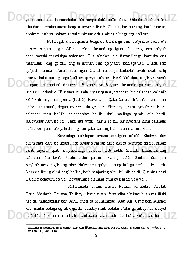y о ‘qotma”   kabi   tushunchalar   fikrimizga   dalil   b о ‘la   oladi.   Odatda   fetish   ma’no
jihatdan totemdan ancha keng tacavvur qilinadi. Chunki, har bir rang, har bir narsa,
predmet, tush va hokazolar xalqimiz tarixida alohida  о ‘ringa ega b о ‘lgan. 
Mifologik   dunyoqarash   belgilari   bolalarga   ism   q о ‘yishda   ham   о ‘z
ta’sirini saqlab qolgan. Albatta, oilada farzand tug‘ilgani  zahoti unga ism  q о ‘yish
odati   yaxshi   tashvishga   aylangan.   Oila   a’zolari   о ‘z   farzandlariga   hamisha   eng
mazmunli,   eng   g о ‘zal,   eng   ta’sirchan   ism   q о ‘yishni   hohlaganlar.   Oilada   ism
q о ‘yish   alohida   an’ana   hisoblangan.   Odatda   ismni   piribadavlat,   uvali-juvali,   xalq
orasida katta obr о ‘ga ega b о ‘lgan qariya q о ‘ygan. Fozil Y о ‘ldosh   о ‘g‘lidan yozib
olingan   “Alpomish”   dostonida   Boyb о ‘ri   va   Boysari   farzandlariga   ism   q о ‘yish
lavhasini   eslaylik:   “Bir   vaqt   shunda   biylar   qarasa,   uzoqdan   bir   qalandar   k о ‘rinib
kelaberdi. Biylarning esiga (tushdi): Ravzada ―Qalandar b о ‘lib borib,  о ‘zim otini
q о ‘yib   kelaman”,   degan   ovozni   eshitgan   edi.   Shunday   qarasa,   yaxshi   nurli   bir
qalandar   mast   b о ‘lib,   qalandarday   b о ‘lib,   shul   majlisga   qarab   kela   berdi.
Xaloyiqlar   ham   k о ‘rdi:   Tarzi   gul   yuzli,   shirin   s о ‘zli,   bir   siyosatli   kishi   qalandar
b о ‘lib kelayotir,  о ‘zga kishilarga bu qalandarning holiahvoli ma’lum emas. 
Ravzadagi   s о ‘zlagan   ovozni   eshitgani   sababli   Shohimardon
pirim shul kishi  b о ‘lmasa, deb biylar   о ‘rnidan turib oldiga peshvoz chiqib, salom
berib   ziyorat   qilib,   majlisxonaga   boshlab   olib   keldi.   Shunda   farzandlarning
uchovini   olib   kelib,   Shohimardon   pirining   etagiga   soldi,   Shohimardon   piri
Boyb о ‘rining   о ‘g‘lining   otini   Hakimbek   q о ‘ydi.   uning   kiftiga   besh   q о ‘lini   urdi.
Besh q о ‘lining   о ‘rni dog‘ b о ‘lib, besh panjaning   о ‘rni bilinib qoldi. Qizining otini
Qaldirg‘ochoyim q о ‘ydi. Boysarining qizining otini oy Barchin q о ‘ydi 1
. 
Xalqimizda   Hasan,   Husan,   Fotima   va   Zuhra,   Arofat,
Ortiq, Mashrab, Tojixon, Tojiboy; Navr о ‘z kabi farzandlar  о ‘z ismi bilan tug‘ilishi
haqida   mulohazalar   bor.   Ayni   chog‘da   Muhammad,   Abu   Ali,   Ulug‘bek,   Alisher
kabi ismlar bolaga og‘irlik qilishi, bunday ismli bolalar  о ‘zlariga nihoyatda ehtiyot
b о ‘lishlari lozimligi ham turli mulohazalarda aytiladi. Har holda k о ‘pincha har bir
1
  Аскияда   ижрочилик   маҳоратини   ошириш   йўллари,   (методик   тавсиянома).   Тузувчилар:   М.   Жўраев,   Т.
Собитова. Т., 1985.  B .46.
8