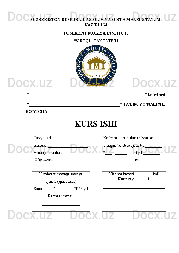 O‘ZBEKISTON RESPUBLIKASIOLIY VA O‘RTA MAXSUS TA'LIM
VAZIRLIGI 
TOSHKENT MOLIYA INSTITUTI
“ SIRTQI ” FAKULTETI
“_______________________________________________________ ” kafedrasi 
“ ___________________________________________ ” TA'LIM YO‘NALISHI
BO‘YICHA  ________________________________________________________
KURS ISHI
Tayyorladi:  ________________
talabasi  ___________________
Amaliyot rahbari:
  O’ qituvchi  ________________ Kafedra tomonidan ro‘yxatga 
olingan tartib raqami № ________
“___” ______ 202 3  yil ________
          imzo
Hisobot ximoyaga tavsiya
qilindi (qilinmadi)
Sana “____” ________ 202 3  yil 
Raxbar imzosi:
__________________ Xisobot baxosi ________ ball
Komissiya a'zolari:
_____________________________
_____________________________
_____________________________ 