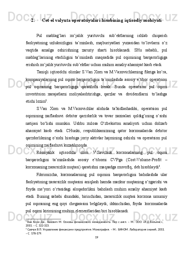 2. Cet el valyuta   operatsiyalari   hisobining   iqtisodiy   mohiyati
Pul   mablag‘lari   xo‘jalik   yurituvchi   sub’ektlarning   ishlab   chiqarish
faoliyatining   uzluksizligini   ta’minlash,   majburiyatlari   yuzasidan   to‘lovlarni   o‘z
vaqtida   amalga   oshirishning   zaruriy   sharti   hisoblanadi.   SHu   sababli,   pul
mablag‘larining   etarliligini   ta’minlash   maqsadida   pul   oqimining   barqarorligiga
erishish   xo‘jalik   yurituvchi sub’ektlar   uchun   muhim   amaliy   ahamiyat kasb   etadi.
Taniqli  iqtisodchi  olimlar  S.Van Xorn va M.Vaxovichlarning fikriga ko‘ra,
kompaniyalarning  pul   oqimi   barqarorligini   ta’minlashda   asosiy   e’tibor   operatsion
pul   oqimining   barqarorligiga   qaratilishi   kerak.   Bunda   operatsion   pul   oqimi
investitsion   xarajatlarni   moliyalashtirishga,   qarzlar   va   dividendlarni   to‘lashga
etishi   lozim 1
.
S.Van   Xorn   va   M.Vaxovichlar   alohida   ta’kidlashadiki,   operatsion   pul
oqimining   zaiflashuvi   debitor   qarzdorlik   va   tovar   zaxiralari   qoldig‘ining   o‘sishi
natijasi   bo‘lishi   mumkin.   Ushbu   xulosa   O‘zbekiston   amaliyoti   uchun   dolzarb
ahamiyat   kasb   etadi.   CHunki,   respublikamizning   qator   korxonalarida   debitor
qarzdorlikning  o‘sishi  hisobiga   joriy  aktivlar  hajmining  oshishi   va  operatsion  pul
oqimining   zaiflashuvi kuzatilmoqda.
Rossiyalik   iqtisodchi   olim   V.Savchuk   korxonalarning   pul   oqimi
barqarorligini   ta’minlashda   asosiy   e’tiborni   CVPga   (Cost-Volume-Profit   –
korxonaning   zararsizlik   nuqtasi)   qaratishni   maqsadga   muvofiq,   deb   hisoblaydi 2
.
Fikrimizcha,   korxonalarning   pul   oqimini   barqarorligini   baholashda   ular
faoliyatining   zararsizlik   nuqtasini   aniqlash   hamda   mazkur   nuqtaning   o‘zgarishi   va
foyda   me’yori   o‘rtasidagi   aloqadorlikni   baholash   muhim   amaliy   ahamiyat   kasb
etadi.   Buning   sababi   shundaki,   birinchidan,   zararsizlik   nuqtasi   korxona   umumiy
pul   oqimining   eng   quyi   chegarasini   belgilaydi;   ikkinchidan,   foyda   korxonalarda
pul   oqimi   kirimining muhim   elementlaridan   biri   hisoblanadi.
1
 Ван   Хорн   Дж.,   Вахович   М.   Основы   финансового   менеджмента.   Пер   с   англ.   –   М.:   ООО   «И.Д.Вильямс»,  
2011.   –   С. 322-323.
2
  Савчук   В.П.   Управление   финансами   предприятия.   Монография.   –   М.:   БИНОМ.   Лаборатория   знаний,   2011.
–   С.   178-179.
19 