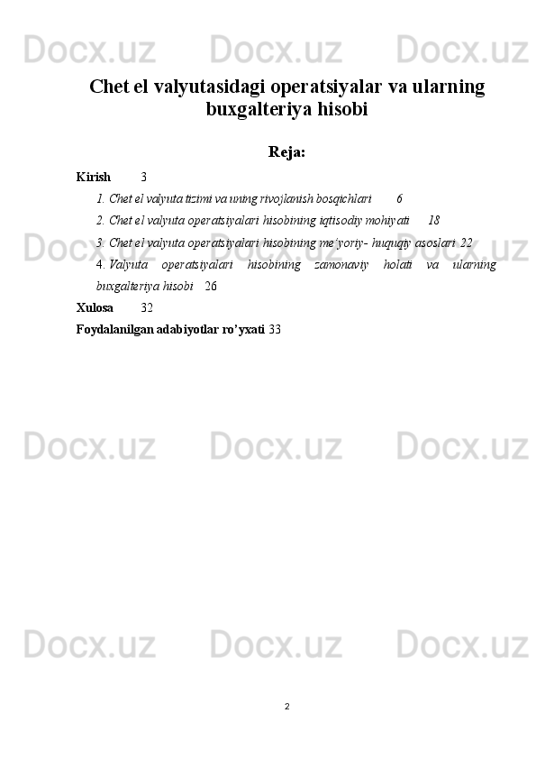 Chet el valyutasidagi operatsiyalar va ularning
buxgalteriya hisobi
Reja:
Kirish 3
1. Chet el valyuta tizimi va uning rivojlanish bosqichlari 6
2. Chet el valyuta   operatsiyalari   hisobining   iqtisodiy   mohiyati  18
3. Chet el valyuta   operatsiyalari   hisobining   me’yoriy-   huquqiy   asoslari  22
4. Valyuta   operatsiyalari   hisobining   zamonaviy   holati   va   ularning
buxgalteriya hisobi   26
Xulosa 32
Foydalanilgan   adabiyotlar ro’yxati 33
2 