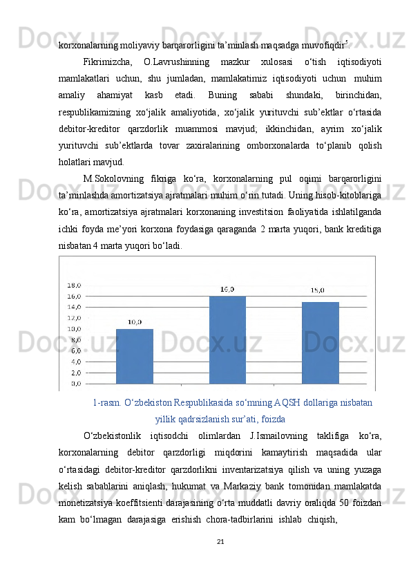 korxonalarning moliyaviy   barqarorligini   ta’minlash maqsadga   muvofiqdir 5
.
Fikrimizcha,   O.Lavrushinning   mazkur   xulosasi   o‘tish   iqtisodiyoti
mamlakatlari   uchun,   shu   jumladan,   mamlakatimiz   iqtisodiyoti   uchun   muhim
amaliy   ahamiyat   kasb   etadi.   Buning   sababi   shundaki,   birinchidan,
respublikamizning   xo‘jalik   amaliyotida,   xo‘jalik   yurituvchi   sub’ektlar   o‘rtasida
debitor-kreditor   qarzdorlik   muammosi   mavjud;   ikkinchidan,   ayrim   xo‘jalik
yurituvchi   sub’ektlarda   tovar   zaxiralarining   omborxonalarda   to‘planib   qolish
holatlari mavjud.
M.Sokolovning   fikriga   ko‘ra,   korxonalarning   pul   oqimi   barqarorligini
ta’minlashda amortizatsiya ajratmalari muhim o‘rin tutadi. Uning hisob-kitoblariga
ko‘ra,   amortizatsiya   ajratmalari   korxonaning   investitsion   faoliyatida   ishlatilganda
ichki  foyda  me’yori  korxona foydasiga  qaraganda  2  marta  yuqori,  bank kreditiga
nisbatan   4 marta   yuqori   bo‘ladi.
1-rasm. O‘zbekiston Respublikasida so‘mning AQSH dollariga   nisbatan
yillik   qadrsizlanish sur’ati,   foizda
O‘zbekistonlik   iqtisodchi   olimlardan   J.Ismailovning   taklifiga   ko‘ra,
korxonalarning   debitor   qarzdorligi   miqdorini   kamaytirish   maqsadida   ular
o‘rtasidagi   debitor-kreditor   qarzdorlikni   inventarizatsiya   qilish   va   uning   yuzaga
kelish   sabablarini   aniqlash,   hukumat   va   Markaziy   bank   tomonidan   mamlakatda
monetizatsiya   koeffitsienti  darajasining  o‘rta  muddatli   davriy  oraliqda  50  foizdan
kam  bo‘lmagan    darajasiga    erishish    chora-tadbirlarini    ishlab    chiqish,
21 