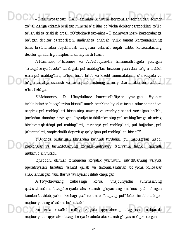 «O‘zkimyosanoat»   DAK   tizimiga   kiruvchi   korxonalar   tomonidan   fermer
xo‘jaliklariga etkazib berilgan mineral o‘g‘itlar bo‘yicha debitor qarzdorlikni to‘liq
to‘lanishiga erishish orqali «O‘zbekneftgaz»ning «O‘zkimyosanoat» korxonalariga
bo‘lgan   debitor   qarzdorligini   undirishga   erishish,   yirik   sanoat   korxonalarining
bank   kreditlaridan   foydalanish   darajasini   oshirish   orqali   ushbu   korxonalarning
debitor   qarzdorligi miqdorini   kamaytirish   lozim.
A.Karimov,   F.Islomov   va   A.Avloqulovlar   hammuallifligida   yozilgan
“Buxgalteriya hisobi”  darsligida  pul  mablag‘lari  hisobini  yuritishni  to‘g‘ri  tashkil
etish   pul   mablag‘lari,   to‘lov,   hisob-kitob   va   kredit   muomalalarini   o‘z   vaqtida   va
to‘g‘ri   amalga   oshirish   va   rasmiylashtirishning   zaruriy   shartlaridan   biri   sifatida
e’tirof   etilgan.
S.Mehmonov,   D.   Ubaydullaev   hammuallifligida   yozilgan   “Byudjet
tashkilotlarida buxgalteriya hisobi” nomli darslikda byudjet tashkilotlarida naqd va
naqdsiz   pul   mablag‘lari   hisobining   nazariy   va   amaliy   jihatlari   yoritilgan   bo‘lib,
jumladan shunday deytilgan: “byudjet tashkilotlarining pul mablag‘lariga ularning
hisobvaraqlaridagi   pul   mablag‘lari,   kassadagi   pul   mablag‘lari,   pul   hujjatlari,   pul
jo‘natmalari,   vaqtinchalik   depozitga   qo‘yilgan   pul   mablag‘lari   kiradi” 9
.
YUqorida   bildirilgan   fikrlardan   ko‘rinib   turibdiki,   pul   mablag‘lari   hisobi
korxonalar   va   tashkilotlarning   xo‘jalik-moliyaviy   faoliyatini   tashkil   qilishda
muhim   o‘rin   tutadi.
Iqtisodchi   olimlar   tomonidan   xo‘jalik   yurituvchi   sub’ektlarning   valyuta
operatsiyalari   hisobini   tashkil   qilish   va   takomillashtirish   bo‘yicha   xulosalar
shakllantirilgan,   takliflar   va   tavsiyalar ishlab   chiqilgan.
A.To‘ychievning   xulosasiga   ko‘ra,   “majburiyatlar   summasining
qadrsizlanishini   buxgalteriyada   aks   ettirish   g‘oyasining   ma’nosi   pul   olingan
kundan boshlab, ya’ni “kechagi pul” summasi “bugungi pul” bilan hisoblanadigan
majburiyatning   o‘sishini   ko‘rsatadi”.
Bu   erda   muallif   milliy   valyuta   qiymatining   o‘zgarishi   natijasida
majburiyatlar   qiymatini   buxgalteriya   hisobida   aks   ettirish   g‘oyasini   ilgari   surgan.
22 