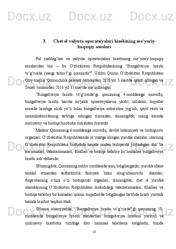 3. Chet el valyuta   operatsiyalari   hisobining   me’yoriy-
huquqiy   asoslari
Pul   mablag‘lari   va   valyuta   operatsiyalari   hisobining   me’yoriy-huquqiy
asoslaridan   biri   –   bu   O‘zbekiston   Respublikasining   “Buxgalteriya   hisobi
to‘g‘risida   (yangi   tahrir)”gi   qonunidir 13
.   Ushbu   Qonun   O‘zbekiston   Respublikasi
Oliy majlisi Qonunchilik palatasi  tomonidan 2016 yil  3 martda qabul  qilingan va
Senati   tomonidan   2016   yil 31 martda ma’qullangan.
“Buxgalteriya   hisobi   to‘g‘risida”gi   qonunning   4-moddasiga   muvofiq,
buxgalteriya   hisobi   barcha   xo‘jalik   operatsiyalarini   yaxlit,   uzluksiz,   hujjatlar
asosida   hisobga   olish   yo‘li   bilan   buxgalteriya   axborotini   yig‘ish,   qayd   etish   va
umumlashtirishning   tartibga   solingan   tizimidan,   shuningdek,   uning   asosida
moliyaviy   va   boshqa   hisobotni   tuzishdan   iboratdir.
Mazkur Qonunning 6-moddasiga muvofiq, davlat hokimiyati va boshqaruvi
organlari, O‘zbekiston Respublikasida ro‘yxatga olingan yuridik shaxslar, ularning
O‘zbekiston   Respublikasi   hududida   hamda   undan   tashqarida   joylashgan   sho‘‘ba
korxonalari, vakolatxonalari, filiallari va boshqa tarkibiy bo‘linmalari buxgalteriya
hisobi sub’ektlaridir.
SHuningdek, Qonunning ushbu moddasida aniq belgilanganki, yuridik shaxs
tashkil   etmasdan   tadbirkorlik   faoliyati   bilan   shug‘ullanuvchi   shaxslar,
fuqarolarning   o‘zini   o‘zi   boshqarish   organlari,   shuningdek,   chet   el   yuridik
shaxslarining   O‘zbekiston   Respublikasi   hududidagi   vakolatxonalari,   filiallari   va
boshqa tarkibiy bo‘linmalari qonun hujjatlarida belgilangan tartibda hisob yuritadi
hamda   hisobot   taqdim   etadi.
SHunisi   ahamiyatliki,   “Buxgalteriya   hisobi   to‘g‘risida”gi   qonunning   10-
moddasida   buxgalteriya   hisobi   standartlari   buxgalteriya   hisobini   yuritish   va
moliyaviy   hisobotni   tuzishga   doir   minimal   talablarni   belgilashi,   bunda
23 