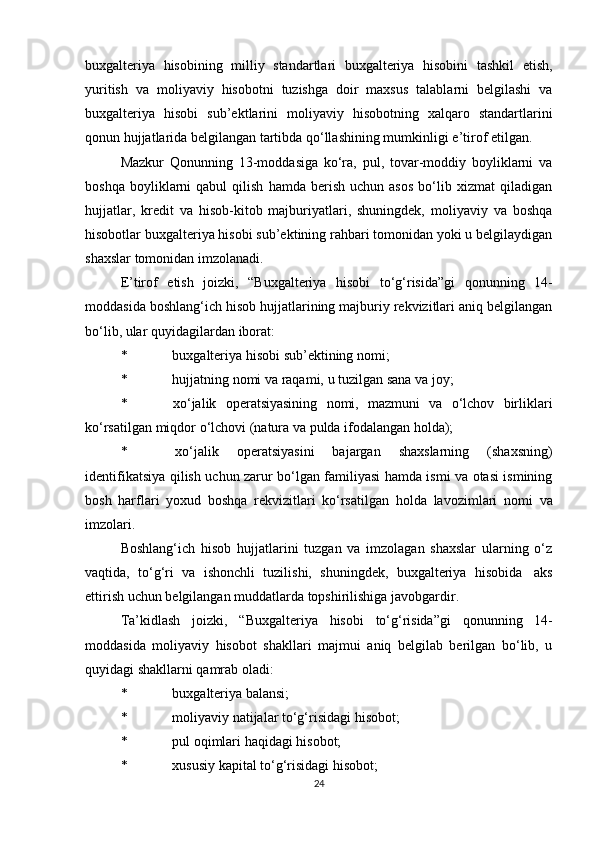 buxgalteriya   hisobining   milliy   standartlari   buxgalteriya   hisobini   tashkil   etish,
yuritish   va   moliyaviy   hisobotni   tuzishga   doir   maxsus   talablarni   belgilashi   va
buxgalteriya   hisobi   sub’ektlarini   moliyaviy   hisobotning   xalqaro   standartlarini
qonun hujjatlarida   belgilangan tartibda   qo‘llashining mumkinligi   e’tirof   etilgan.
Mazkur   Qonunning   13-moddasiga   ko‘ra,   pul,   tovar-moddiy   boyliklarni   va
boshqa   boyliklarni   qabul   qilish   hamda   berish   uchun  asos   bo‘lib   xizmat   qiladigan
hujjatlar,   kredit   va   hisob-kitob   majburiyatlari,   shuningdek,   moliyaviy   va   boshqa
hisobotlar buxgalteriya hisobi sub’ektining rahbari tomonidan yoki u belgilaydigan
shaxslar   tomonidan imzolanadi.
E’tirof   etish   joizki,   “Buxgalteriya   hisobi   to‘g‘risida”gi   qonunning   14-
moddasida boshlang‘ich hisob hujjatlarining majburiy rekvizitlari aniq belgilangan
bo‘lib,   ular quyidagilardan   iborat:
* buxgalteriya   hisobi   sub’ektining   nomi;
* hujjatning   nomi   va   raqami,   u   tuzilgan   sana   va   joy;
* xo‘jalik   operatsiyasining   nomi,   mazmuni   va   o‘lchov   birliklari
ko‘rsatilgan   miqdor   o‘lchovi (natura   va   pulda   ifodalangan   holda);
* xo‘jalik   operatsiyasini   bajargan   shaxslarning   (shaxsning)
identifikatsiya   qilish uchun zarur bo‘lgan familiyasi hamda ismi va otasi ismining
bosh   harflari   yoxud   boshqa   rekvizitlari   ko‘rsatilgan   holda   lavozimlari   nomi   va
imzolari.
Boshlang‘ich   hisob   hujjatlarini   tuzgan   va   imzolagan   shaxslar   ularning   o‘z
vaqtida,   to‘g‘ri   va   ishonchli   tuzilishi,   shuningdek,   buxgalteriya   hisobida   aks
ettirish   uchun   belgilangan muddatlarda topshirilishiga   javobgardir.
Ta’kidlash   joizki,   “Buxgalteriya   hisobi   to‘g‘risida”gi   qonunning   14-
moddasida   moliyaviy   hisobot   shakllari   majmui   aniq   belgilab   berilgan   bo‘lib,   u
quyidagi   shakllarni qamrab   oladi:
* buxgalteriya   balansi;
* moliyaviy   natijalar   to‘g‘risidagi   hisobot;
* pul   oqimlari   haqidagi   hisobot;
* xususiy   kapital   to‘g‘risidagi   hisobot;
24 